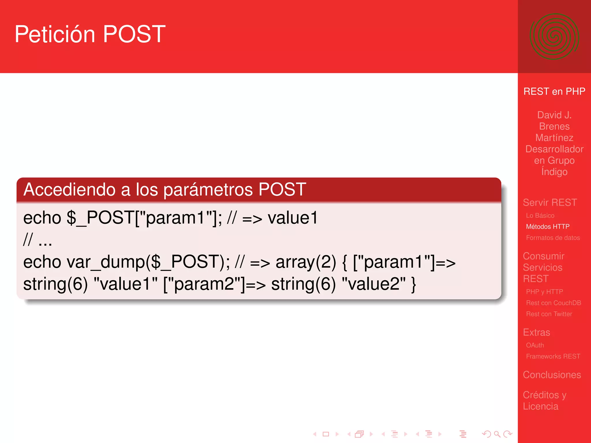 Petición POST

                                                       REST en PHP

                                                         David J.
                                                         Brenes
                                                         Martínez
                                                       Desarrollador
                                                        en Grupo
                                                          Índigo

Accediendo a los parámetros POST
                                                       Servir REST
echo $_POST["param1"]; // => value1                    Lo Básico
                                                       Métodos HTTP

// ...                                                 Formatos de datos


                                                       Consumir
echo var_dump($_POST); // => array(2) { ["param1"]=>   Servicios
                                                       REST
string(6) "value1" ["param2"]=> string(6) "value2" }   PHP y HTTP
                                                       Rest con CouchDB
                                                       Rest con Twitter

                                                       Extras
                                                       OAuth
                                                       Frameworks REST

                                                       Conclusiones

                                                       Créditos y
                                                       Licencia
 