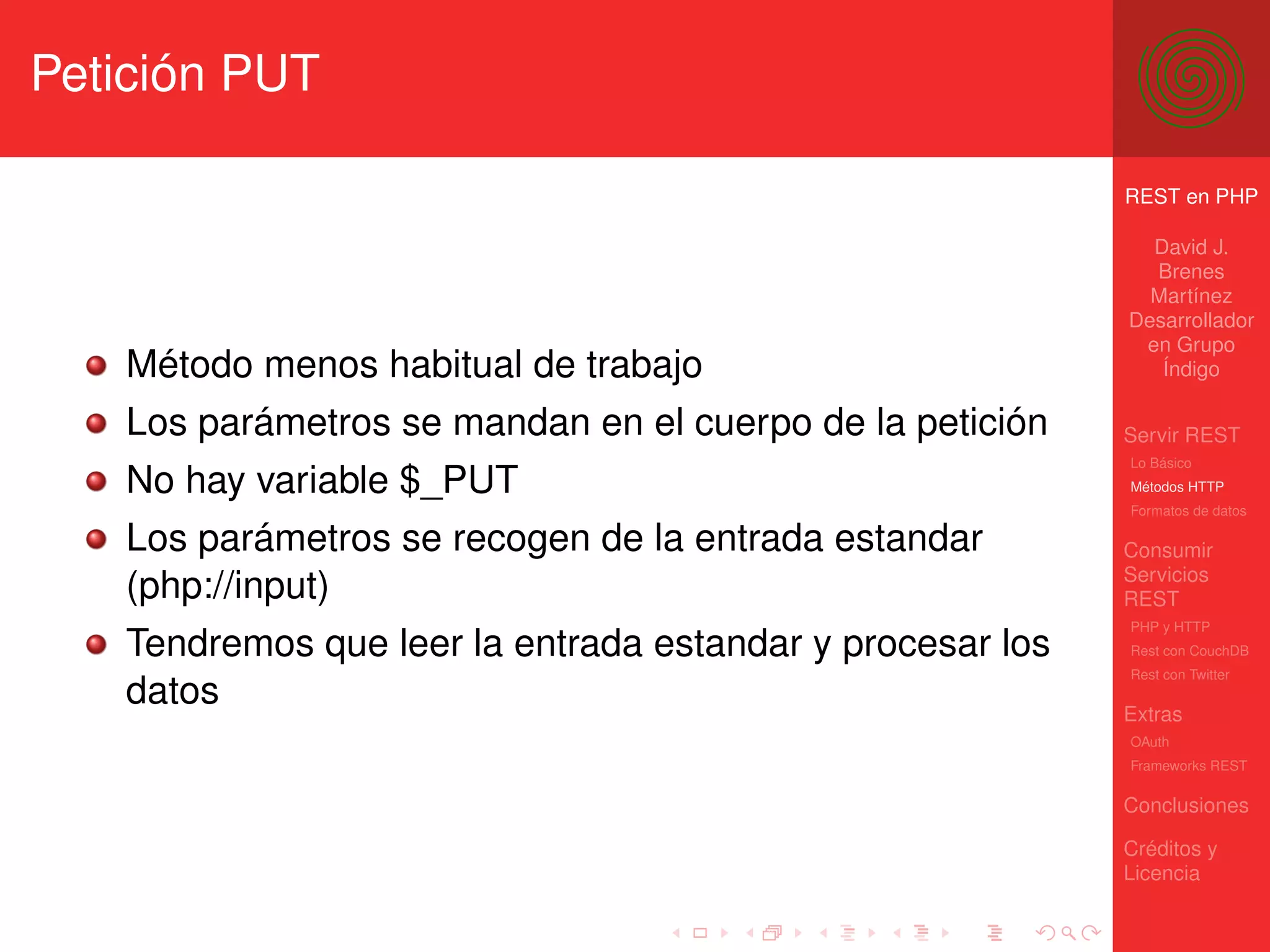 Petición PUT

                                                           REST en PHP

                                                             David J.
                                                             Brenes
                                                             Martínez
                                                           Desarrollador
                                                            en Grupo
   Método menos habitual de trabajo                           Índigo

   Los parámetros se mandan en el cuerpo de la petición    Servir REST
                                                           Lo Básico
   No hay variable $_PUT                                   Métodos HTTP
                                                           Formatos de datos

   Los parámetros se recogen de la entrada estandar        Consumir
                                                           Servicios
   (php://input)                                           REST
                                                           PHP y HTTP
   Tendremos que leer la entrada estandar y procesar los   Rest con CouchDB
                                                           Rest con Twitter
   datos                                                   Extras
                                                           OAuth
                                                           Frameworks REST

                                                           Conclusiones

                                                           Créditos y
                                                           Licencia
 