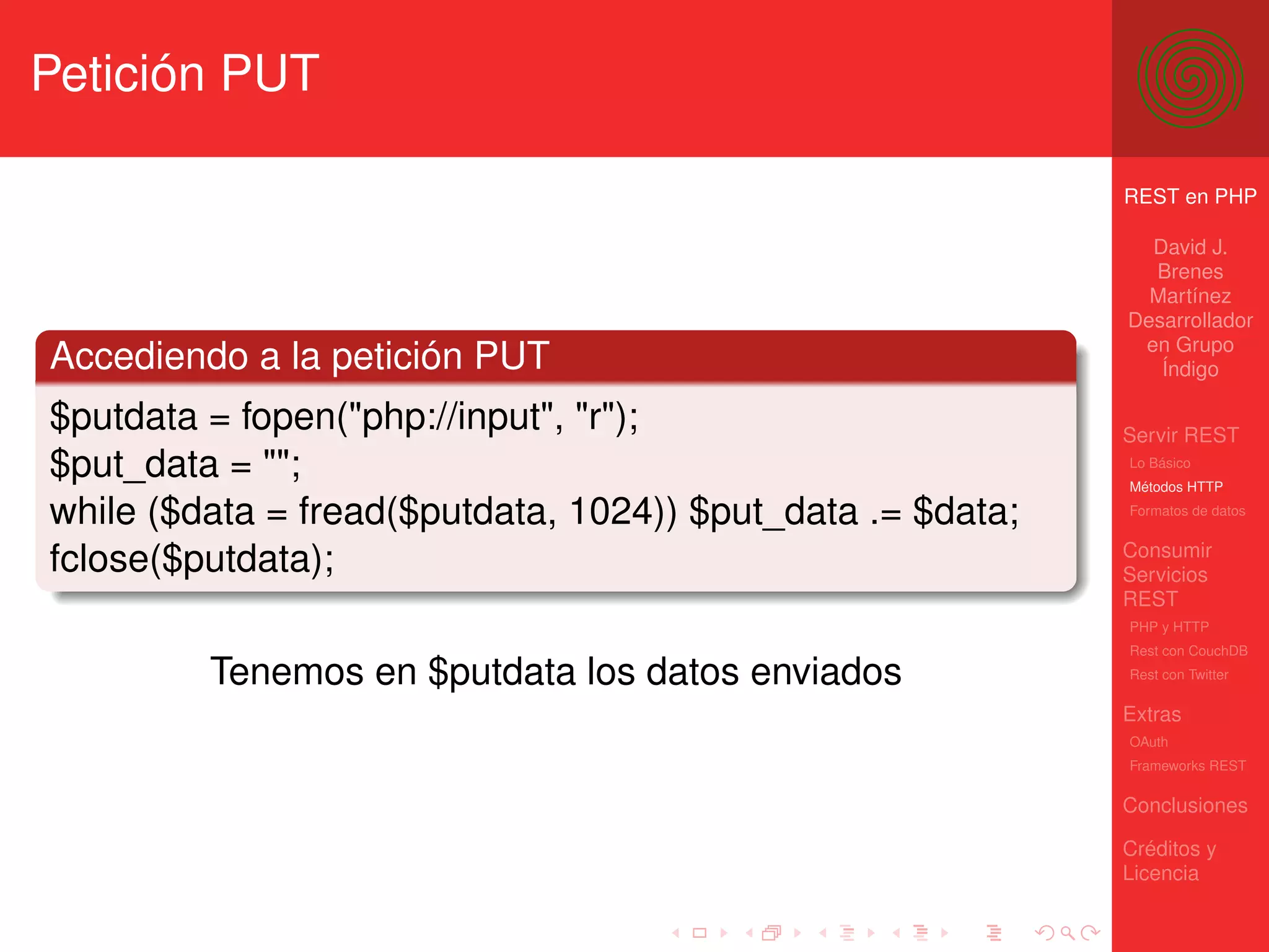 Petición PUT

                                                            REST en PHP

                                                              David J.
                                                              Brenes
                                                              Martínez
                                                            Desarrollador
                                                             en Grupo
Accediendo a la petición PUT                                   Índigo

$putdata = fopen("php://input", "r");                       Servir REST
$put_data = "";                                             Lo Básico
                                                            Métodos HTTP

while ($data = fread($putdata, 1024)) $put_data .= $data;   Formatos de datos


                                                            Consumir
fclose($putdata);                                           Servicios
                                                            REST
                                                            PHP y HTTP
                                                            Rest con CouchDB

         Tenemos en $putdata los datos enviados             Rest con Twitter

                                                            Extras
                                                            OAuth
                                                            Frameworks REST

                                                            Conclusiones

                                                            Créditos y
                                                            Licencia
 