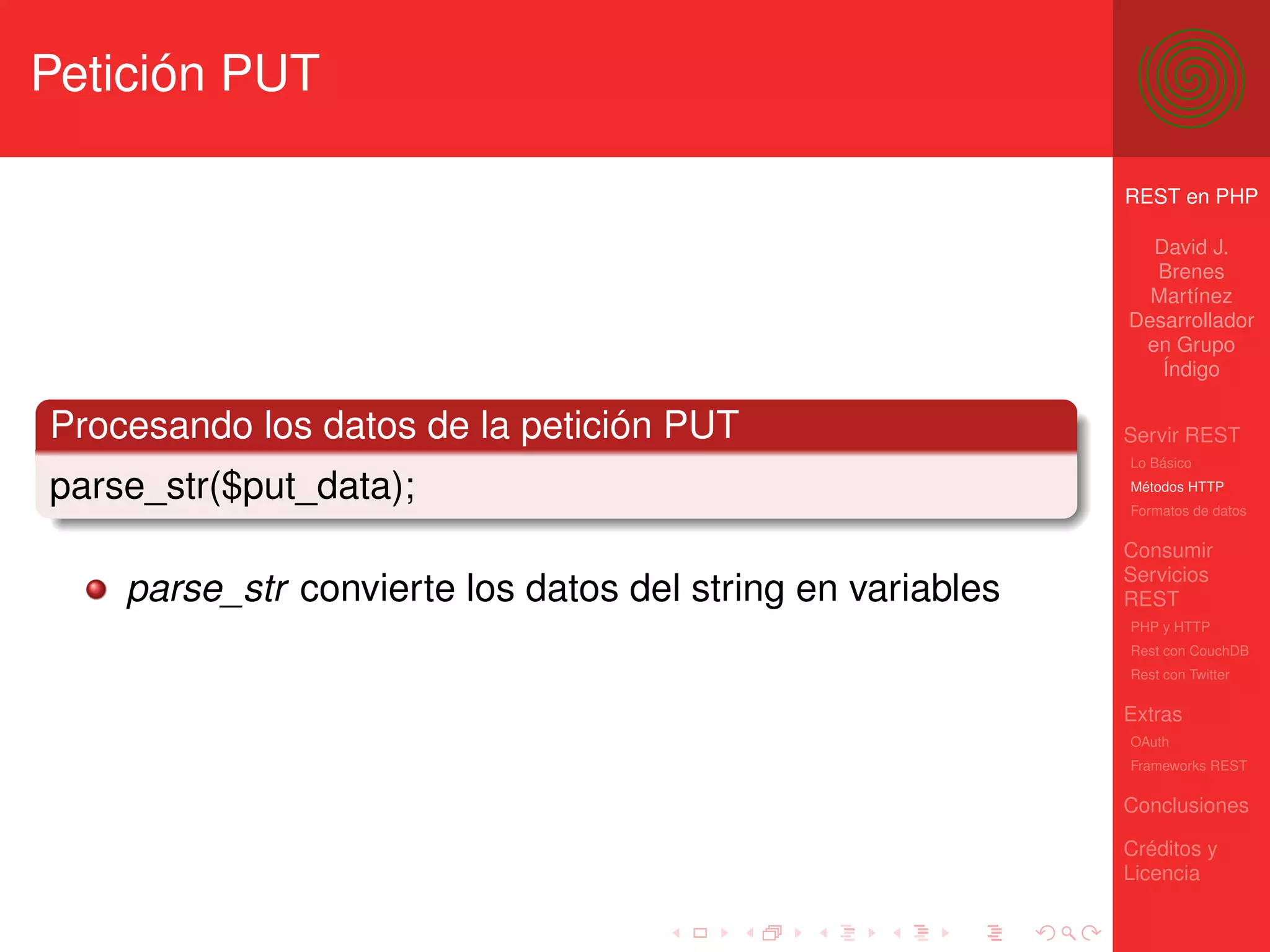 Petición PUT

                                                            REST en PHP

                                                              David J.
                                                              Brenes
                                                              Martínez
                                                            Desarrollador
                                                             en Grupo
                                                               Índigo

Procesando los datos de la petición PUT                     Servir REST
                                                            Lo Básico

parse_str($put_data);                                       Métodos HTTP
                                                            Formatos de datos


                                                            Consumir
                                                            Servicios
    parse_str convierte los datos del string en variables   REST
                                                            PHP y HTTP
                                                            Rest con CouchDB
                                                            Rest con Twitter

                                                            Extras
                                                            OAuth
                                                            Frameworks REST

                                                            Conclusiones

                                                            Créditos y
                                                            Licencia
 