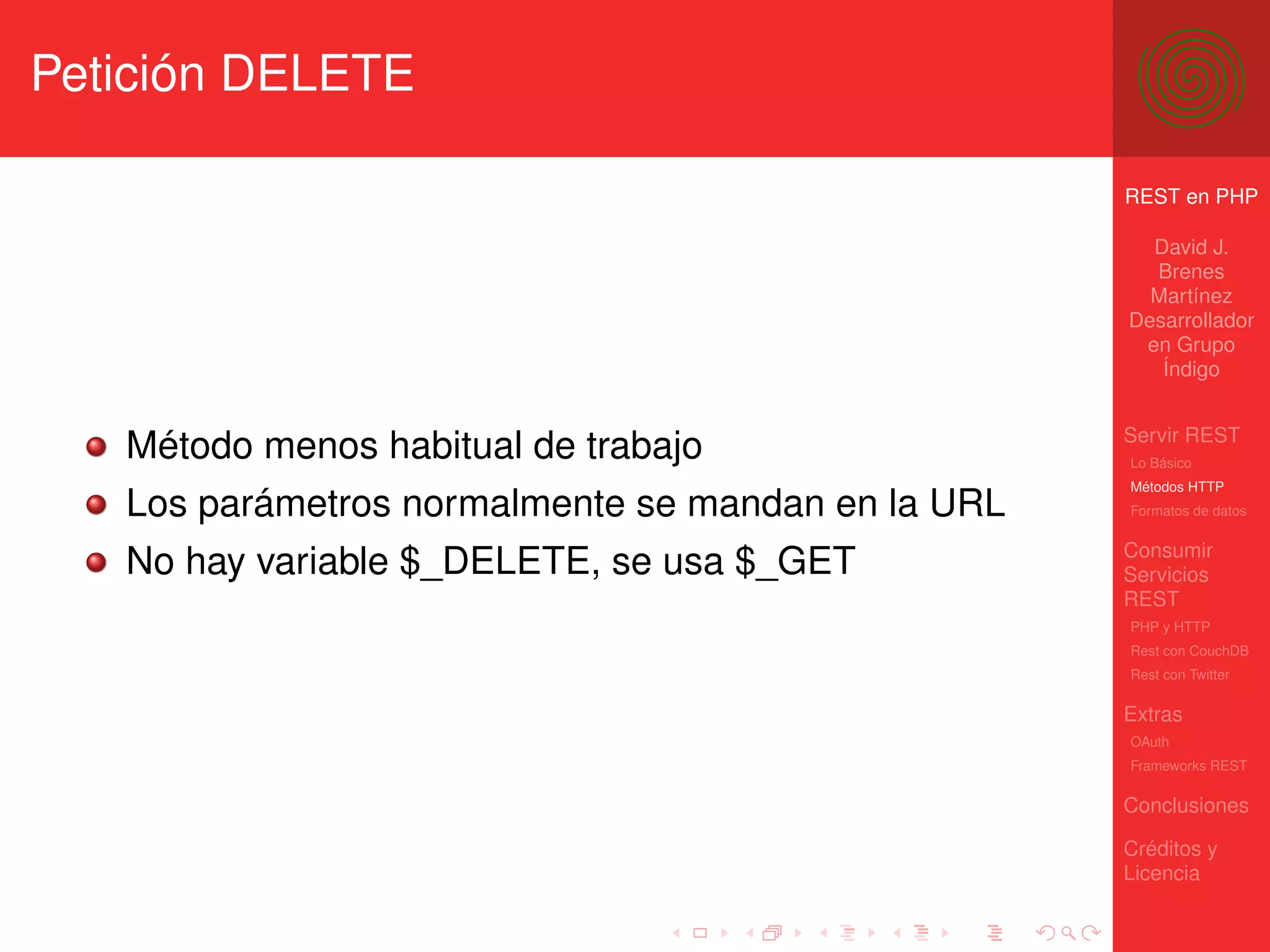 Petición DELETE

                                                    REST en PHP

                                                      David J.
                                                      Brenes
                                                      Martínez
                                                    Desarrollador
                                                     en Grupo
                                                       Índigo


                                                    Servir REST
   Método menos habitual de trabajo                 Lo Básico
                                                    Métodos HTTP
   Los parámetros normalmente se mandan en la URL   Formatos de datos


                                                    Consumir
   No hay variable $_DELETE, se usa $_GET           Servicios
                                                    REST
                                                    PHP y HTTP
                                                    Rest con CouchDB
                                                    Rest con Twitter

                                                    Extras
                                                    OAuth
                                                    Frameworks REST

                                                    Conclusiones

                                                    Créditos y
                                                    Licencia
 