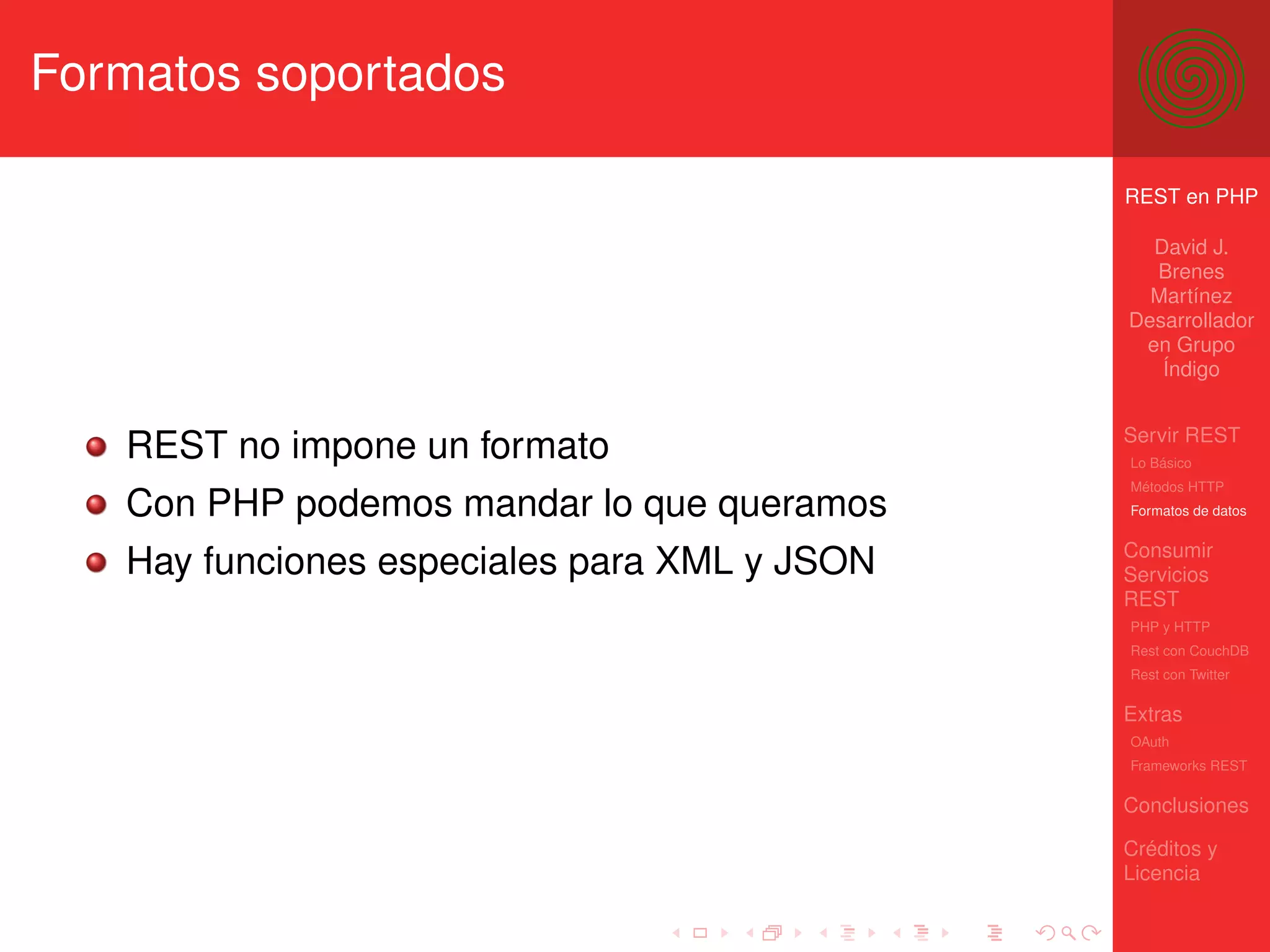 Formatos soportados

                                              REST en PHP

                                                David J.
                                                Brenes
                                                Martínez
                                              Desarrollador
                                               en Grupo
                                                 Índigo


                                              Servir REST
   REST no impone un formato                  Lo Básico
                                              Métodos HTTP
   Con PHP podemos mandar lo que queramos     Formatos de datos


                                              Consumir
   Hay funciones especiales para XML y JSON   Servicios
                                              REST
                                              PHP y HTTP
                                              Rest con CouchDB
                                              Rest con Twitter

                                              Extras
                                              OAuth
                                              Frameworks REST

                                              Conclusiones

                                              Créditos y
                                              Licencia
 