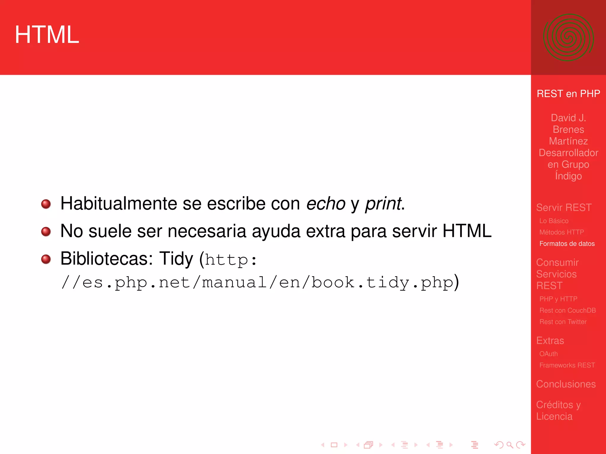 HTML

                                                        REST en PHP

                                                          David J.
                                                          Brenes
                                                          Martínez
                                                        Desarrollador
                                                         en Grupo
                                                           Índigo


  Habitualmente se escribe con echo y print.            Servir REST
                                                        Lo Básico

  No suele ser necesaria ayuda extra para servir HTML   Métodos HTTP
                                                        Formatos de datos

  Bibliotecas: Tidy (http:                              Consumir
                                                        Servicios
  //es.php.net/manual/en/book.tidy.php)                 REST
                                                        PHP y HTTP
                                                        Rest con CouchDB
                                                        Rest con Twitter

                                                        Extras
                                                        OAuth
                                                        Frameworks REST

                                                        Conclusiones

                                                        Créditos y
                                                        Licencia
 