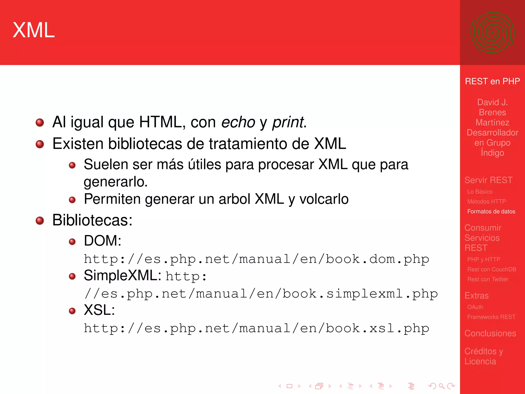 XML

                                                         REST en PHP

                                                           David J.
                                                           Brenes
  Al igual que HTML, con echo y print.                     Martínez
                                                         Desarrollador
  Existen bibliotecas de tratamiento de XML               en Grupo
                                                            Índigo
      Suelen ser más útiles para procesar XML que para
      generarlo.                                         Servir REST
                                                         Lo Básico
      Permiten generar un arbol XML y volcarlo           Métodos HTTP
                                                         Formatos de datos

  Bibliotecas:                                           Consumir
                                                         Servicios
      DOM:                                               REST
      http://es.php.net/manual/en/book.dom.php           PHP y HTTP
                                                         Rest con CouchDB
      SimpleXML: http:                                   Rest con Twitter

      //es.php.net/manual/en/book.simplexml.php          Extras
      XSL:                                               OAuth
                                                         Frameworks REST

      http://es.php.net/manual/en/book.xsl.php           Conclusiones

                                                         Créditos y
                                                         Licencia
 