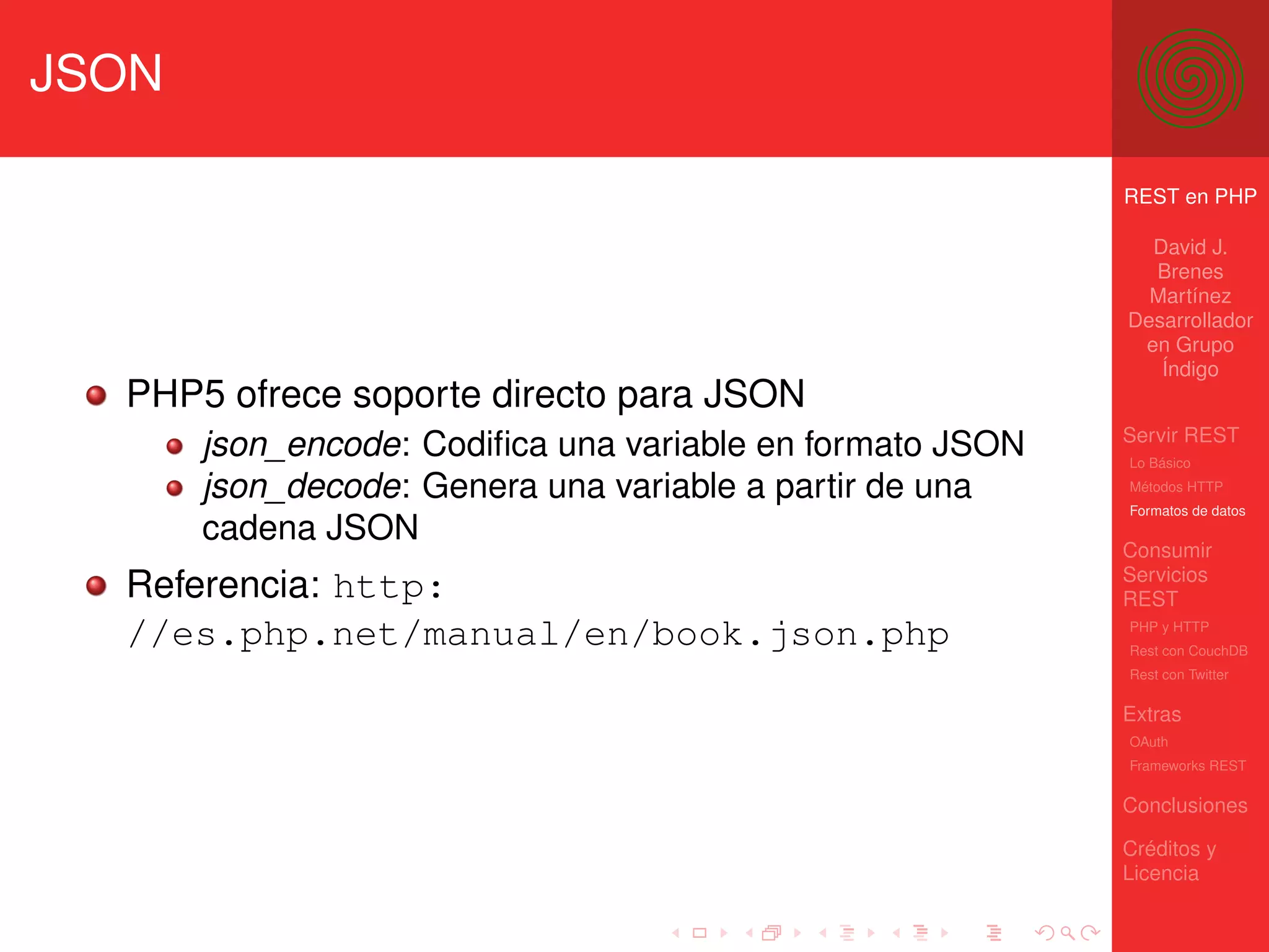JSON

                                                           REST en PHP

                                                             David J.
                                                             Brenes
                                                             Martínez
                                                           Desarrollador
                                                            en Grupo
                                                              Índigo
  PHP5 ofrece soporte directo para JSON
                                                           Servir REST
       json_encode: Codiﬁca una variable en formato JSON   Lo Básico

       json_decode: Genera una variable a partir de una    Métodos HTTP
                                                           Formatos de datos
       cadena JSON
                                                           Consumir
                                                           Servicios
  Referencia: http:                                        REST
  //es.php.net/manual/en/book.json.php                     PHP y HTTP
                                                           Rest con CouchDB
                                                           Rest con Twitter

                                                           Extras
                                                           OAuth
                                                           Frameworks REST

                                                           Conclusiones

                                                           Créditos y
                                                           Licencia
 
