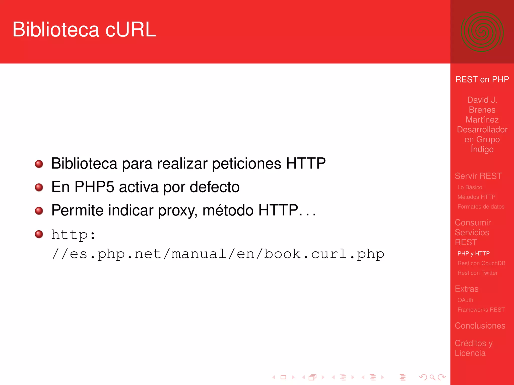 Biblioteca cURL

                                               REST en PHP

                                                 David J.
                                                 Brenes
                                                 Martínez
                                               Desarrollador
                                                en Grupo
                                                  Índigo
    Biblioteca para realizar peticiones HTTP
                                               Servir REST
    En PHP5 activa por defecto                 Lo Básico
                                               Métodos HTTP

    Permite indicar proxy, método HTTP. . .    Formatos de datos


                                               Consumir
    http:                                      Servicios
                                               REST
    //es.php.net/manual/en/book.curl.php       PHP y HTTP
                                               Rest con CouchDB
                                               Rest con Twitter

                                               Extras
                                               OAuth
                                               Frameworks REST

                                               Conclusiones

                                               Créditos y
                                               Licencia
 