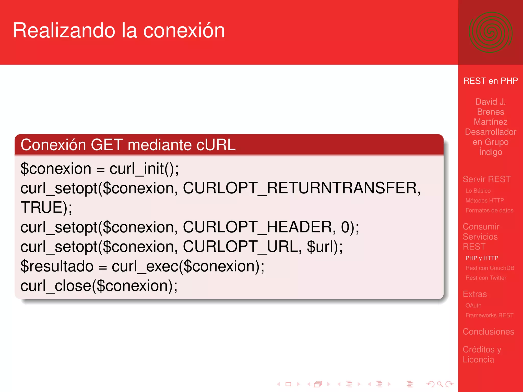 Realizando la conexión

                                                 REST en PHP

                                                   David J.
                                                   Brenes
                                                   Martínez
                                                 Desarrollador
                                                  en Grupo
Conexión GET mediante cURL                          Índigo

$conexion = curl_init();
                                                 Servir REST
curl_setopt($conexion, CURLOPT_RETURNTRANSFER,   Lo Básico
                                                 Métodos HTTP
TRUE);                                           Formatos de datos


curl_setopt($conexion, CURLOPT_HEADER, 0);       Consumir
                                                 Servicios
curl_setopt($conexion, CURLOPT_URL, $url);       REST
                                                 PHP y HTTP
$resultado = curl_exec($conexion);               Rest con CouchDB
                                                 Rest con Twitter
curl_close($conexion);                           Extras
                                                 OAuth
                                                 Frameworks REST

                                                 Conclusiones

                                                 Créditos y
                                                 Licencia
 