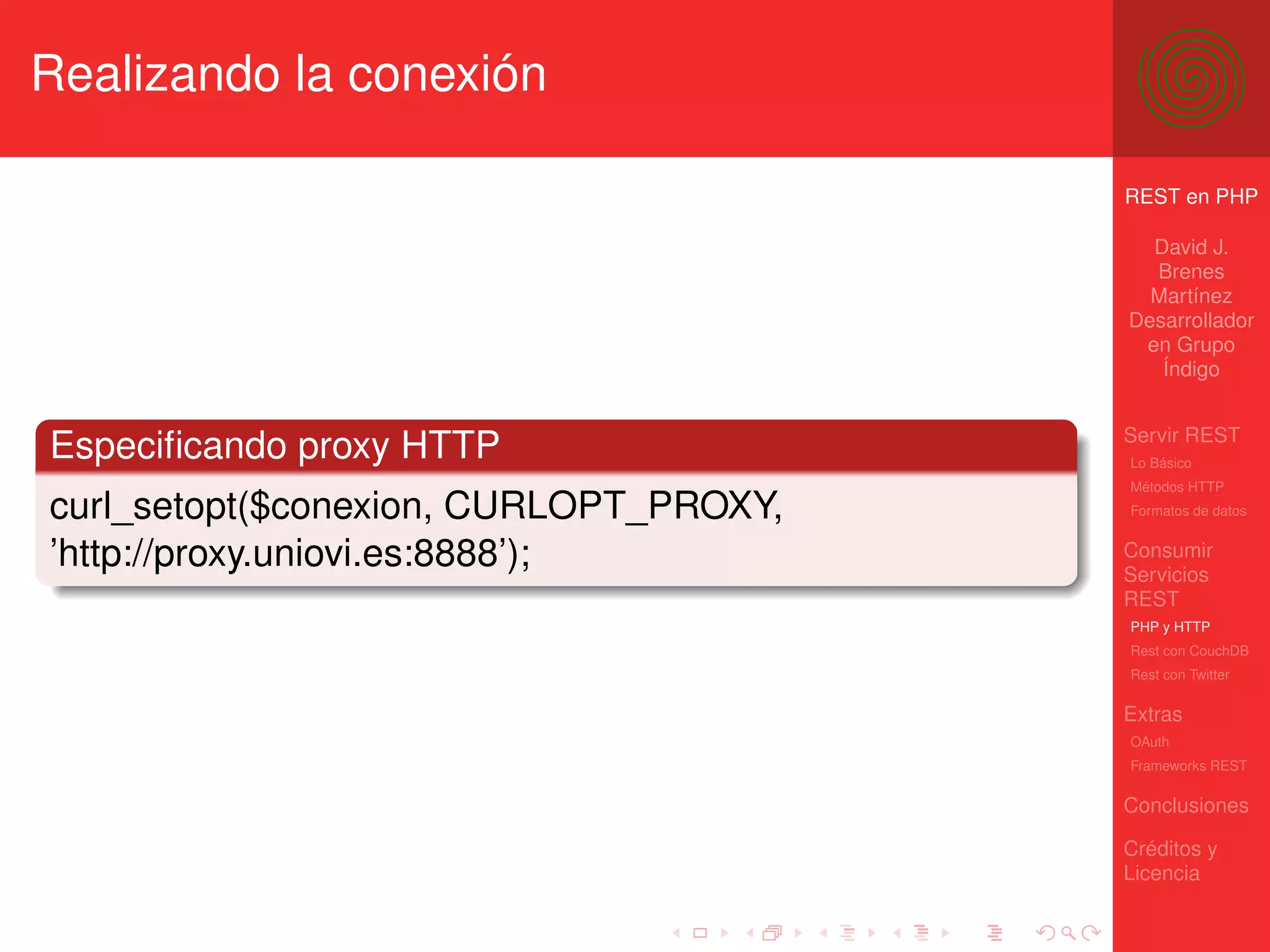 Realizando la conexión

                                        REST en PHP

                                          David J.
                                          Brenes
                                          Martínez
                                        Desarrollador
                                         en Grupo
                                           Índigo


                                        Servir REST
Especiﬁcando proxy HTTP                 Lo Básico
                                        Métodos HTTP
curl_setopt($conexion, CURLOPT_PROXY,   Formatos de datos


’http://proxy.uniovi.es:8888’);         Consumir
                                        Servicios
                                        REST
                                        PHP y HTTP
                                        Rest con CouchDB
                                        Rest con Twitter

                                        Extras
                                        OAuth
                                        Frameworks REST

                                        Conclusiones

                                        Créditos y
                                        Licencia
 