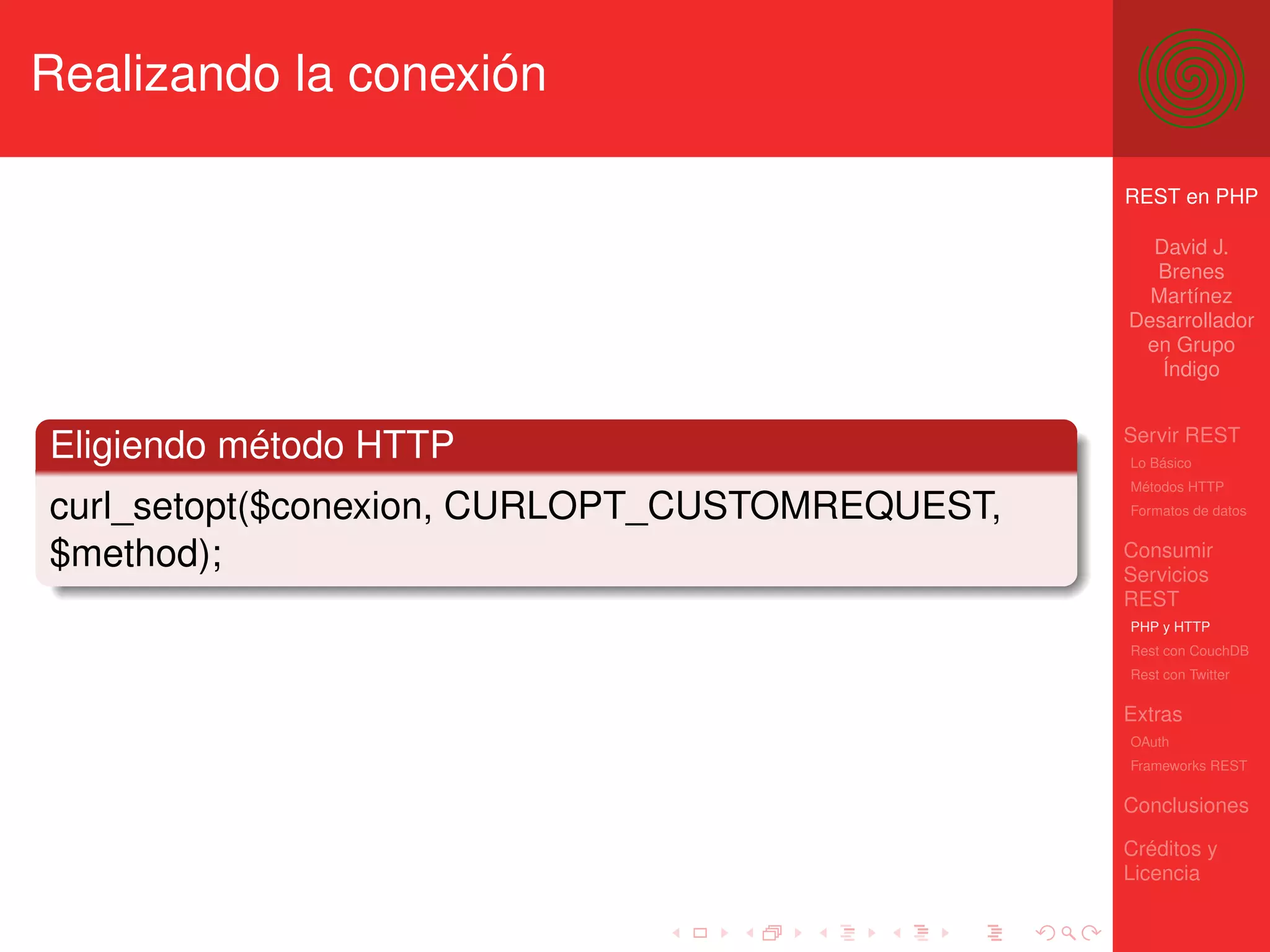Realizando la conexión

                                                REST en PHP

                                                  David J.
                                                  Brenes
                                                  Martínez
                                                Desarrollador
                                                 en Grupo
                                                   Índigo


                                                Servir REST
Eligiendo método HTTP                           Lo Básico
                                                Métodos HTTP
curl_setopt($conexion, CURLOPT_CUSTOMREQUEST,   Formatos de datos


$method);                                       Consumir
                                                Servicios
                                                REST
                                                PHP y HTTP
                                                Rest con CouchDB
                                                Rest con Twitter

                                                Extras
                                                OAuth
                                                Frameworks REST

                                                Conclusiones

                                                Créditos y
                                                Licencia
 