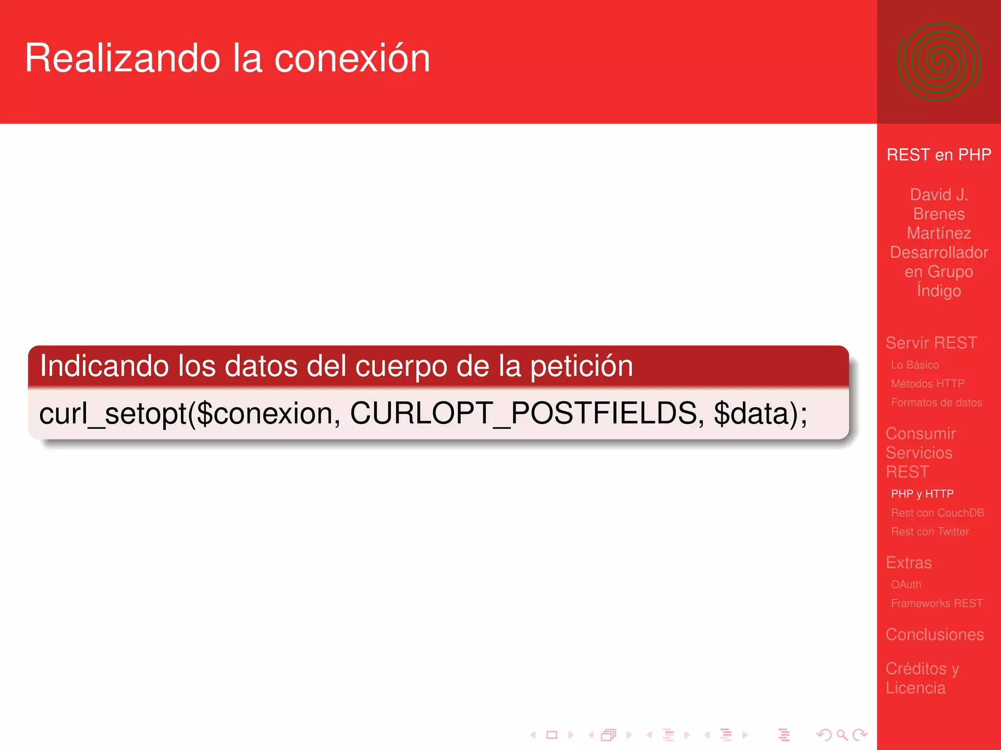 Realizando la conexión

                                                     REST en PHP

                                                       David J.
                                                       Brenes
                                                       Martínez
                                                     Desarrollador
                                                      en Grupo
                                                        Índigo


                                                     Servir REST
Indicando los datos del cuerpo de la petición        Lo Básico
                                                     Métodos HTTP
                                                     Formatos de datos
curl_setopt($conexion, CURLOPT_POSTFIELDS, $data);
                                                     Consumir
                                                     Servicios
                                                     REST
                                                     PHP y HTTP
                                                     Rest con CouchDB
                                                     Rest con Twitter

                                                     Extras
                                                     OAuth
                                                     Frameworks REST

                                                     Conclusiones

                                                     Créditos y
                                                     Licencia
 