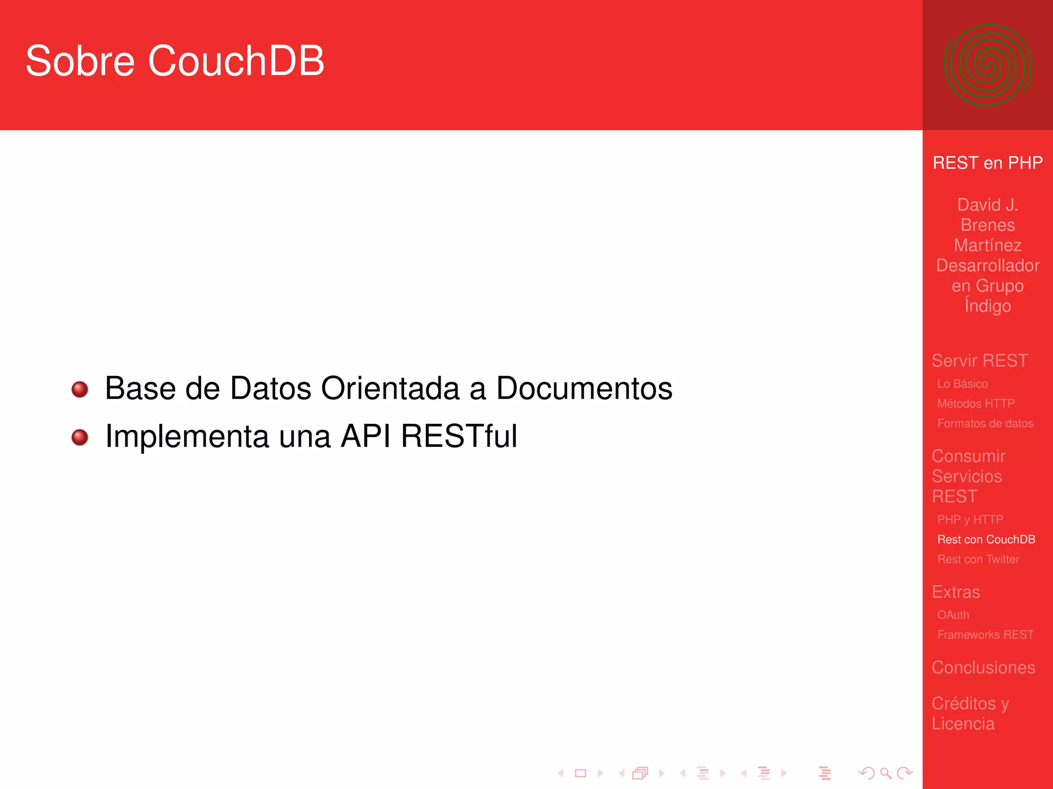 Sobre CouchDB

                                          REST en PHP

                                            David J.
                                            Brenes
                                            Martínez
                                          Desarrollador
                                           en Grupo
                                             Índigo


                                          Servir REST
   Base de Datos Orientada a Documentos   Lo Básico
                                          Métodos HTTP
                                          Formatos de datos
   Implementa una API RESTful             Consumir
                                          Servicios
                                          REST
                                          PHP y HTTP
                                          Rest con CouchDB
                                          Rest con Twitter

                                          Extras
                                          OAuth
                                          Frameworks REST

                                          Conclusiones

                                          Créditos y
                                          Licencia
 