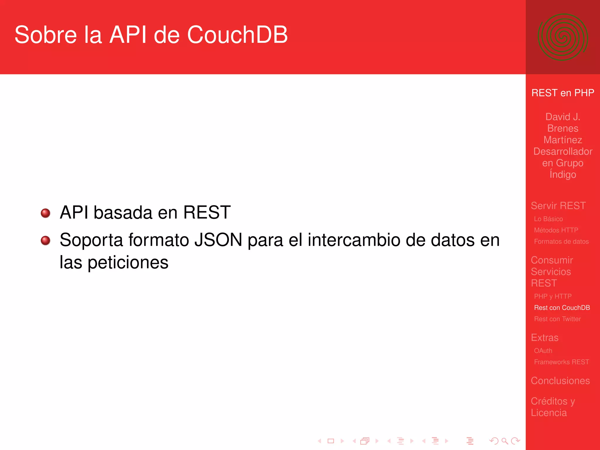 Sobre la API de CouchDB

                                                          REST en PHP

                                                            David J.
                                                            Brenes
                                                            Martínez
                                                          Desarrollador
                                                           en Grupo
                                                             Índigo


                                                          Servir REST
   API basada en REST                                     Lo Básico
                                                          Métodos HTTP

   Soporta formato JSON para el intercambio de datos en   Formatos de datos


   las peticiones                                         Consumir
                                                          Servicios
                                                          REST
                                                          PHP y HTTP
                                                          Rest con CouchDB
                                                          Rest con Twitter

                                                          Extras
                                                          OAuth
                                                          Frameworks REST

                                                          Conclusiones

                                                          Créditos y
                                                          Licencia
 
