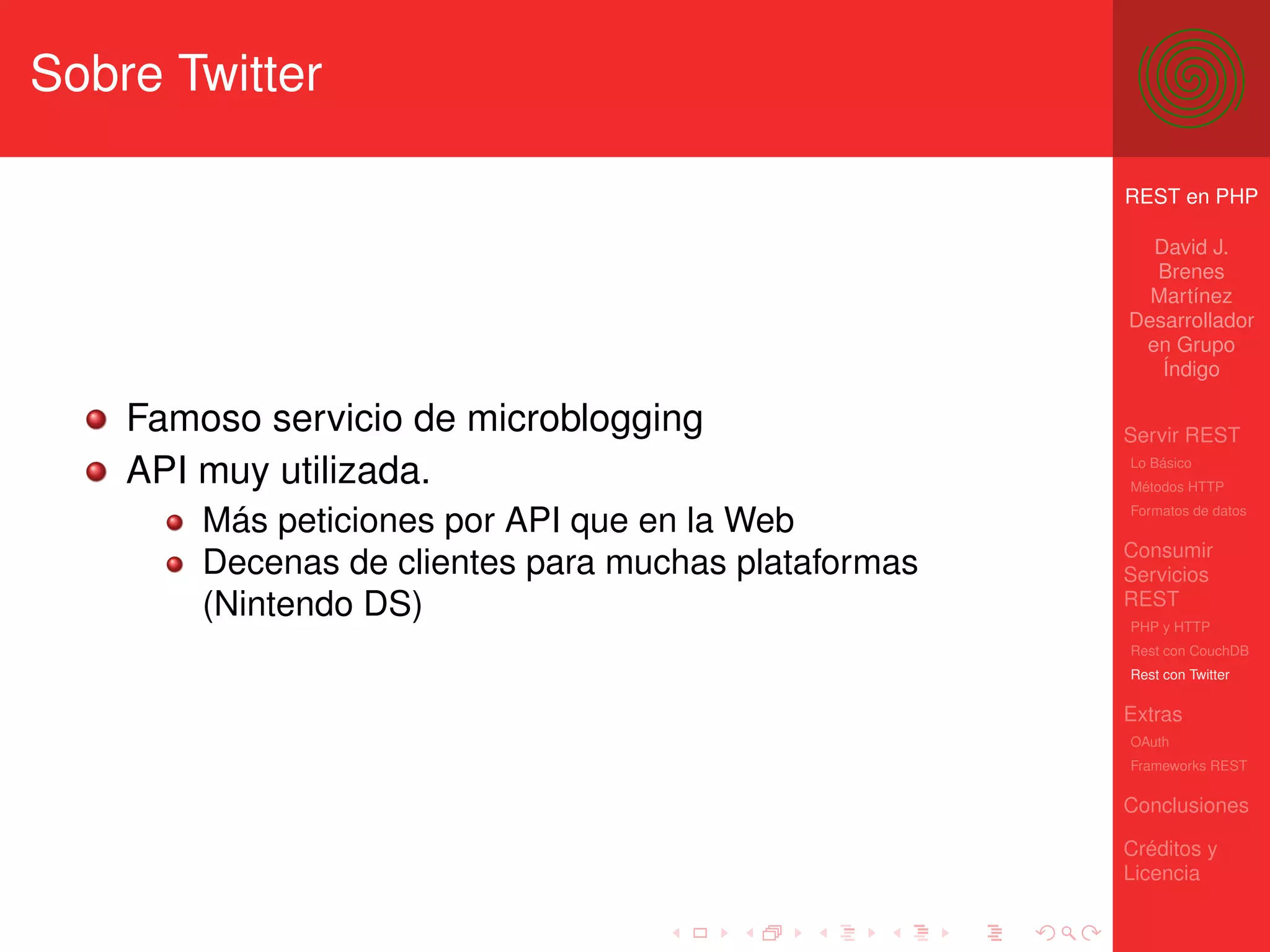 Sobre Twitter

                                                      REST en PHP

                                                        David J.
                                                        Brenes
                                                        Martínez
                                                      Desarrollador
                                                       en Grupo
                                                         Índigo

    Famoso servicio de microblogging                  Servir REST
    API muy utilizada.                                Lo Básico
                                                      Métodos HTTP
                                                      Formatos de datos
        Más peticiones por API que en la Web
                                                      Consumir
        Decenas de clientes para muchas plataformas   Servicios
        (Nintendo DS)                                 REST
                                                      PHP y HTTP
                                                      Rest con CouchDB
                                                      Rest con Twitter

                                                      Extras
                                                      OAuth
                                                      Frameworks REST

                                                      Conclusiones

                                                      Créditos y
                                                      Licencia
 