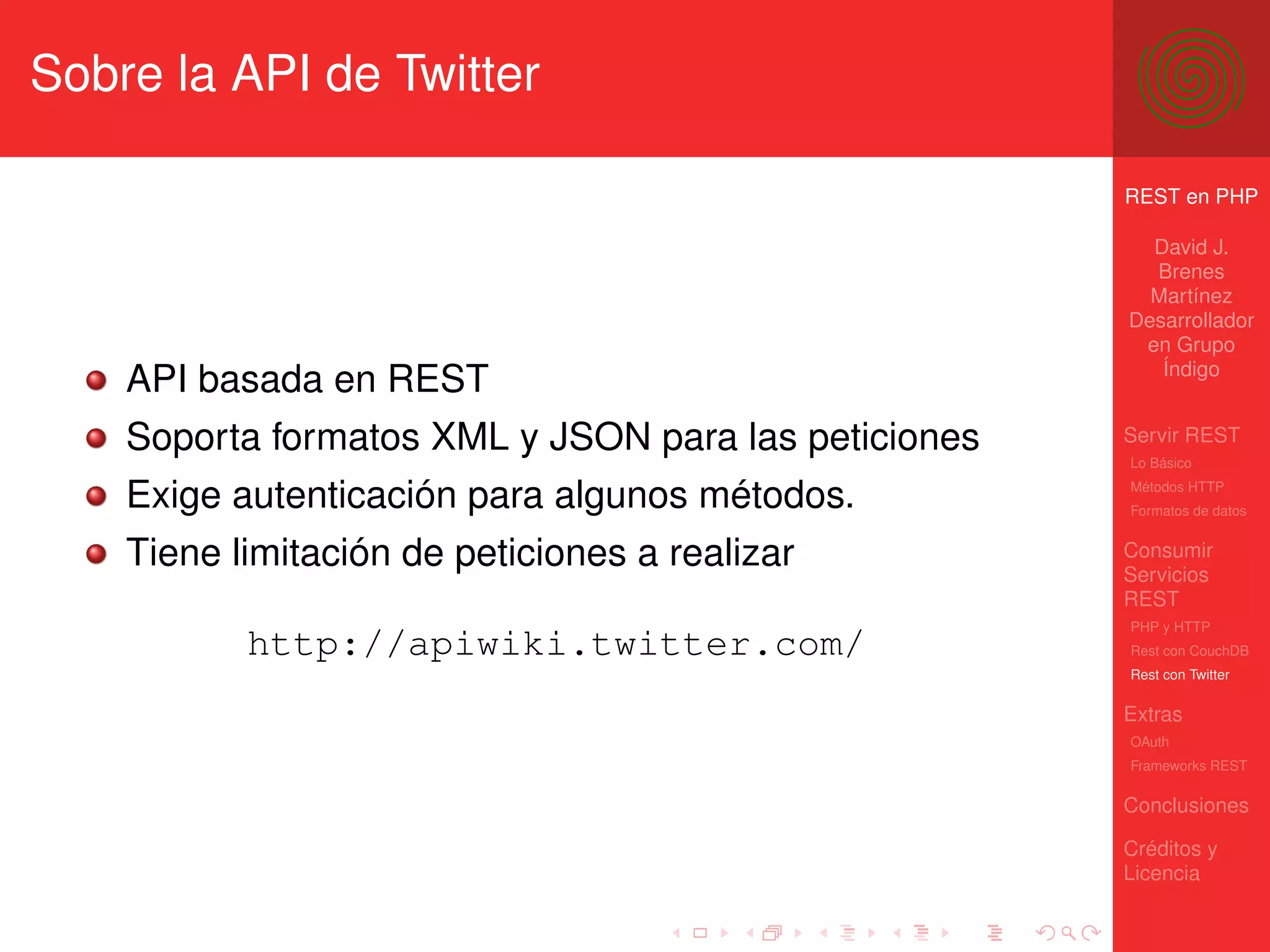Sobre la API de Twitter

                                                      REST en PHP

                                                        David J.
                                                        Brenes
                                                        Martínez
                                                      Desarrollador
                                                       en Grupo
                                                         Índigo
    API basada en REST
    Soporta formatos XML y JSON para las peticiones   Servir REST
                                                      Lo Básico

    Exige autenticación para algunos métodos.         Métodos HTTP
                                                      Formatos de datos


    Tiene limitación de peticiones a realizar         Consumir
                                                      Servicios
                                                      REST
                                                      PHP y HTTP
           http://apiwiki.twitter.com/                Rest con CouchDB
                                                      Rest con Twitter

                                                      Extras
                                                      OAuth
                                                      Frameworks REST

                                                      Conclusiones

                                                      Créditos y
                                                      Licencia
 