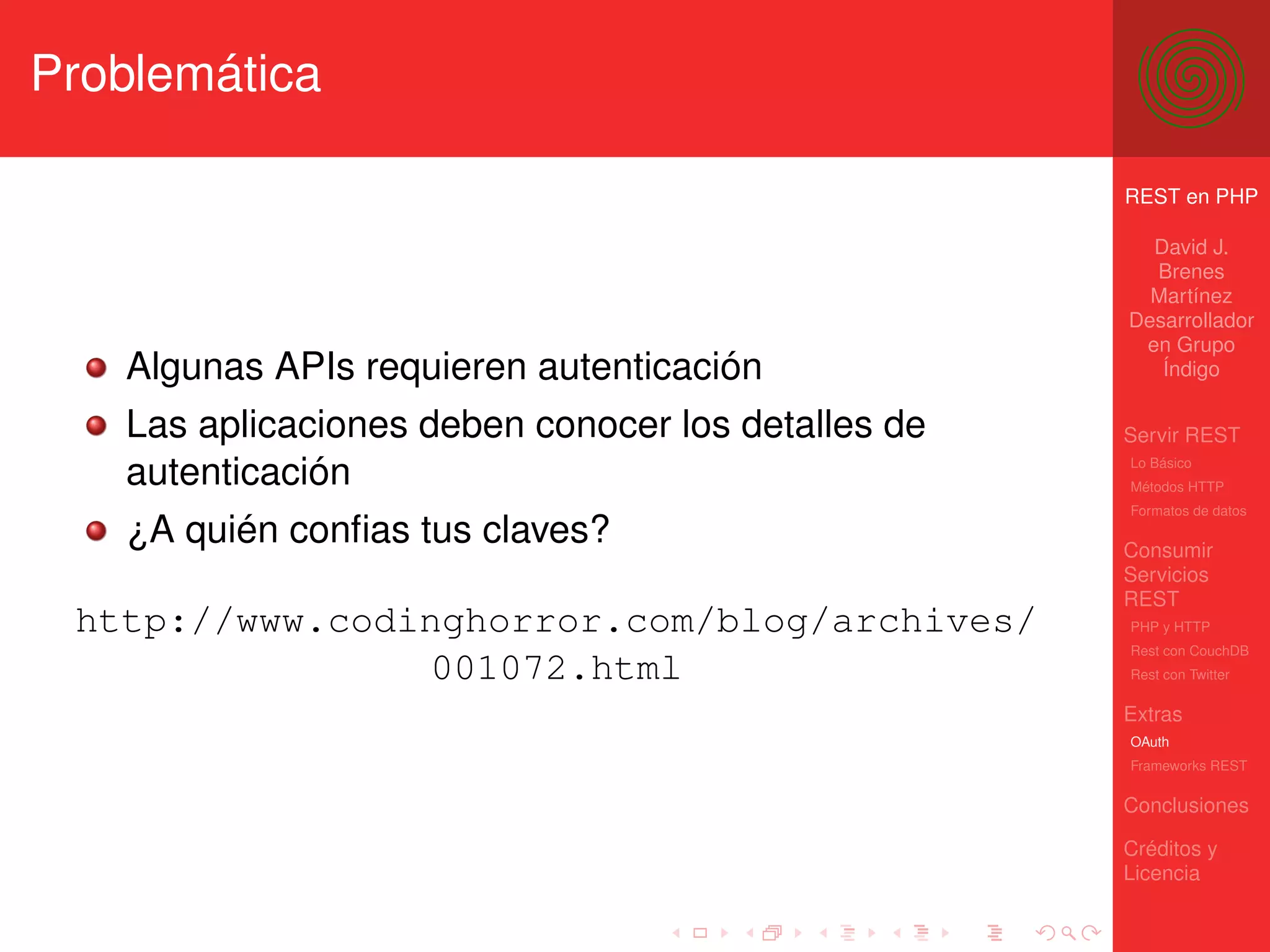 Problemática

                                                    REST en PHP

                                                      David J.
                                                      Brenes
                                                      Martínez
                                                    Desarrollador
                                                     en Grupo
   Algunas APIs requieren autenticación                Índigo

   Las aplicaciones deben conocer los detalles de   Servir REST

   autenticación                                    Lo Básico
                                                    Métodos HTTP
                                                    Formatos de datos
   ¿A quién conﬁas tus claves?                      Consumir
                                                    Servicios
                                                    REST
 http://www.codinghorror.com/blog/archives/         PHP y HTTP
                                                    Rest con CouchDB
                001072.html                         Rest con Twitter

                                                    Extras
                                                    OAuth
                                                    Frameworks REST

                                                    Conclusiones

                                                    Créditos y
                                                    Licencia
 