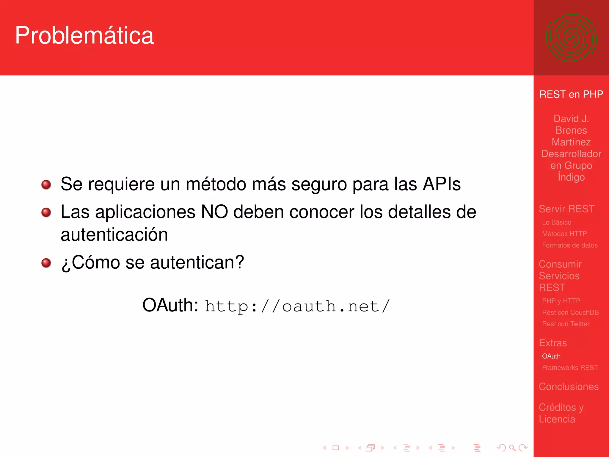 Problemática

                                                       REST en PHP

                                                         David J.
                                                         Brenes
                                                         Martínez
                                                       Desarrollador
                                                        en Grupo
                                                          Índigo
   Se requiere un método más seguro para las APIs
   Las aplicaciones NO deben conocer los detalles de   Servir REST
                                                       Lo Básico

   autenticación                                       Métodos HTTP
                                                       Formatos de datos


   ¿Cómo se autentican?                                Consumir
                                                       Servicios
                                                       REST

            OAuth: http://oauth.net/                   PHP y HTTP
                                                       Rest con CouchDB
                                                       Rest con Twitter

                                                       Extras
                                                       OAuth
                                                       Frameworks REST

                                                       Conclusiones

                                                       Créditos y
                                                       Licencia
 