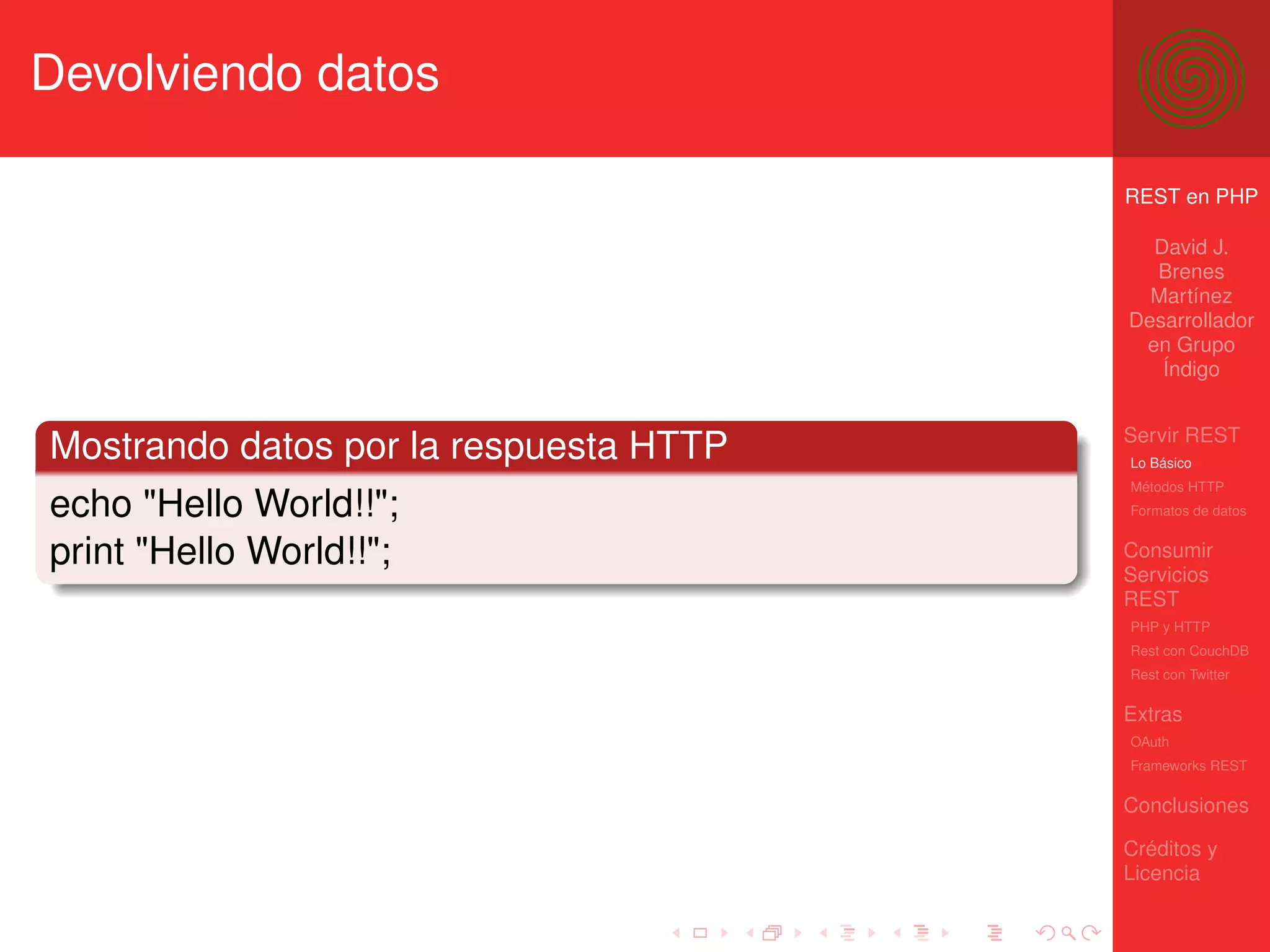 Devolviendo datos

                                        REST en PHP

                                          David J.
                                          Brenes
                                          Martínez
                                        Desarrollador
                                         en Grupo
                                           Índigo


                                        Servir REST
Mostrando datos por la respuesta HTTP   Lo Básico
                                        Métodos HTTP
echo "Hello World!!";                   Formatos de datos


print "Hello World!!";                  Consumir
                                        Servicios
                                        REST
                                        PHP y HTTP
                                        Rest con CouchDB
                                        Rest con Twitter

                                        Extras
                                        OAuth
                                        Frameworks REST

                                        Conclusiones

                                        Créditos y
                                        Licencia
 