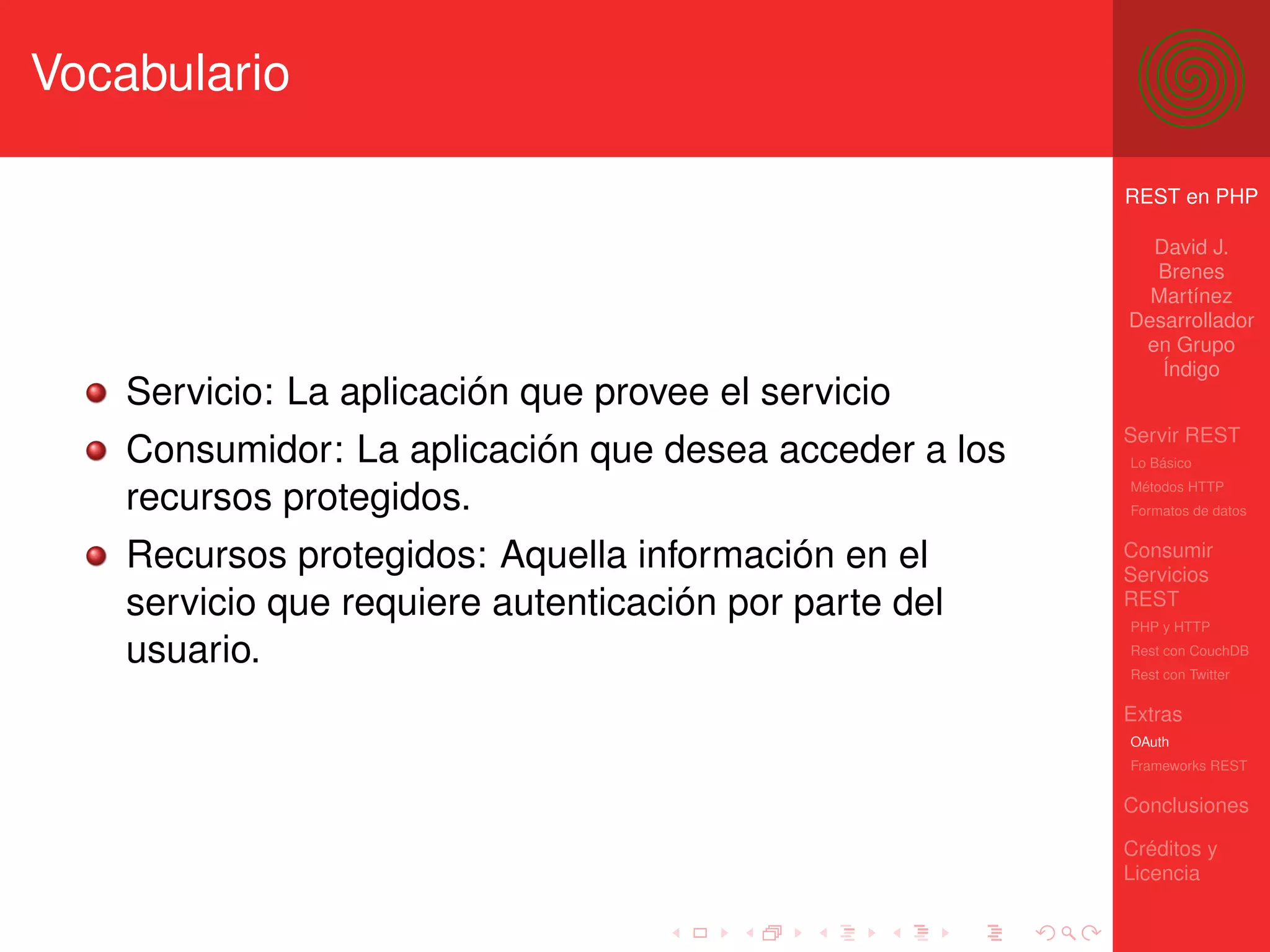 Vocabulario

                                                        REST en PHP

                                                          David J.
                                                          Brenes
                                                          Martínez
                                                        Desarrollador
                                                         en Grupo
                                                           Índigo
    Servicio: La aplicación que provee el servicio
                                                        Servir REST
    Consumidor: La aplicación que desea acceder a los   Lo Básico
                                                        Métodos HTTP
    recursos protegidos.                                Formatos de datos


    Recursos protegidos: Aquella información en el      Consumir
                                                        Servicios
    servicio que requiere autenticación por parte del   REST
                                                        PHP y HTTP

    usuario.                                            Rest con CouchDB
                                                        Rest con Twitter

                                                        Extras
                                                        OAuth
                                                        Frameworks REST

                                                        Conclusiones

                                                        Créditos y
                                                        Licencia
 