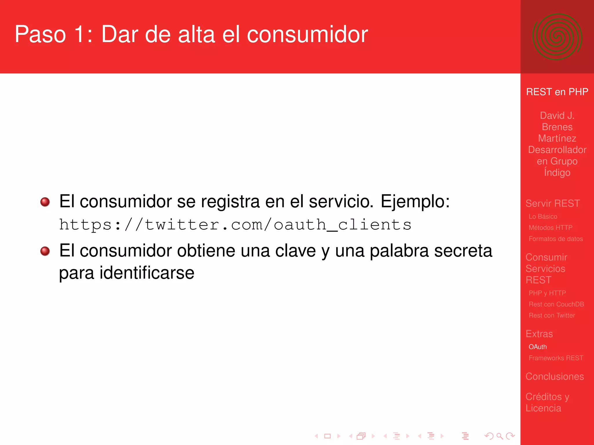 Paso 1: Dar de alta el consumidor

                                                            REST en PHP

                                                              David J.
                                                              Brenes
                                                              Martínez
                                                            Desarrollador
                                                             en Grupo
                                                               Índigo


    El consumidor se registra en el servicio. Ejemplo:      Servir REST
                                                            Lo Básico
    https://twitter.com/oauth_clients                       Métodos HTTP
                                                            Formatos de datos

    El consumidor obtiene una clave y una palabra secreta   Consumir
                                                            Servicios
    para identiﬁcarse                                       REST
                                                            PHP y HTTP
                                                            Rest con CouchDB
                                                            Rest con Twitter

                                                            Extras
                                                            OAuth
                                                            Frameworks REST

                                                            Conclusiones

                                                            Créditos y
                                                            Licencia
 