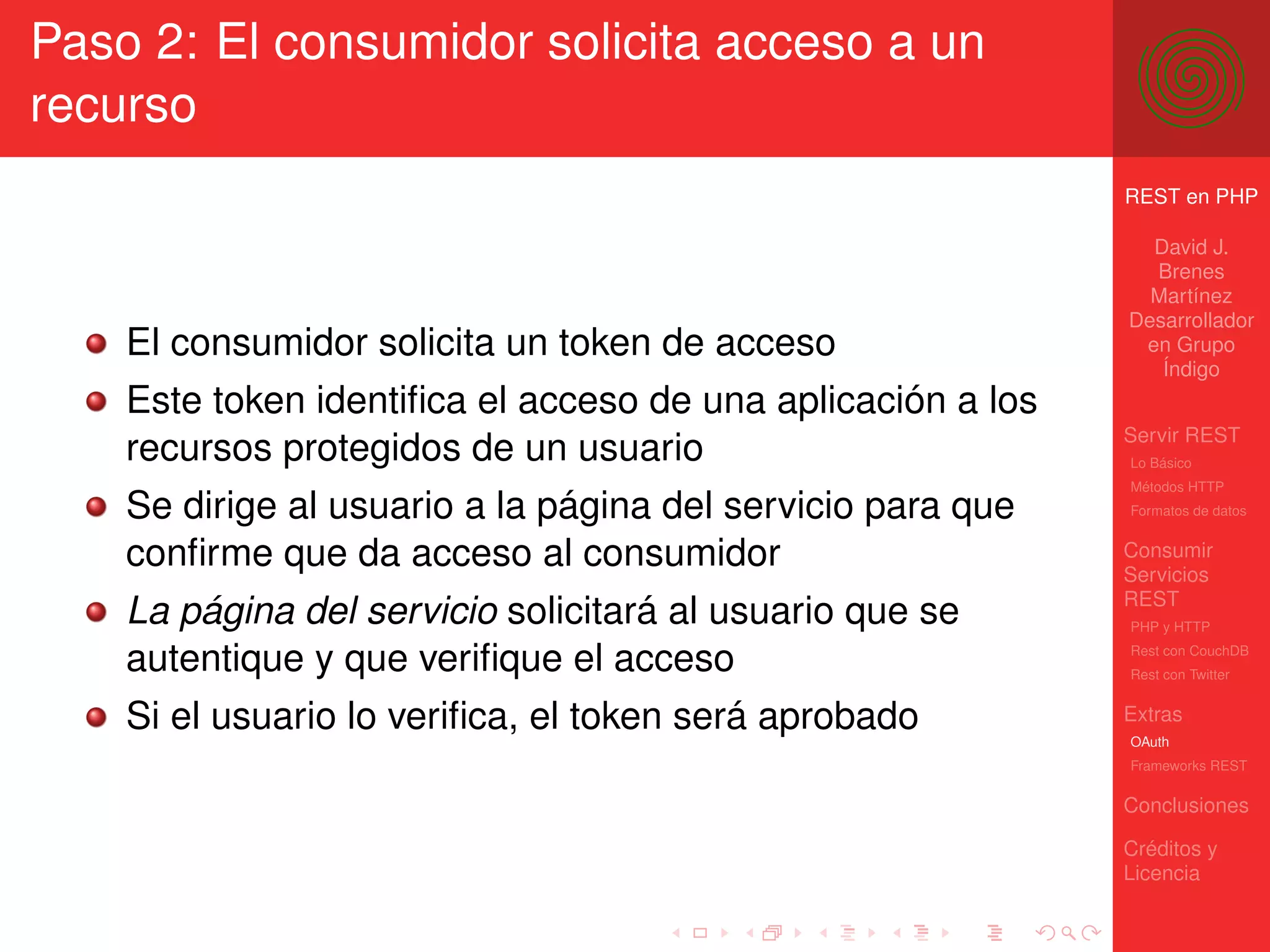 Paso 2: El consumidor solicita acceso a un
recurso
                                                             REST en PHP

                                                               David J.
                                                               Brenes
                                                               Martínez
                                                             Desarrollador
    El consumidor solicita un token de acceso                 en Grupo
                                                                Índigo
    Este token identiﬁca el acceso de una aplicación a los
                                                             Servir REST
    recursos protegidos de un usuario                        Lo Básico
                                                             Métodos HTTP
    Se dirige al usuario a la página del servicio para que   Formatos de datos


    conﬁrme que da acceso al consumidor                      Consumir
                                                             Servicios
                                                             REST
    La página del servicio solicitará al usuario que se      PHP y HTTP

    autentique y que veriﬁque el acceso                      Rest con CouchDB
                                                             Rest con Twitter


    Si el usuario lo veriﬁca, el token será aprobado         Extras
                                                             OAuth
                                                             Frameworks REST

                                                             Conclusiones

                                                             Créditos y
                                                             Licencia
 