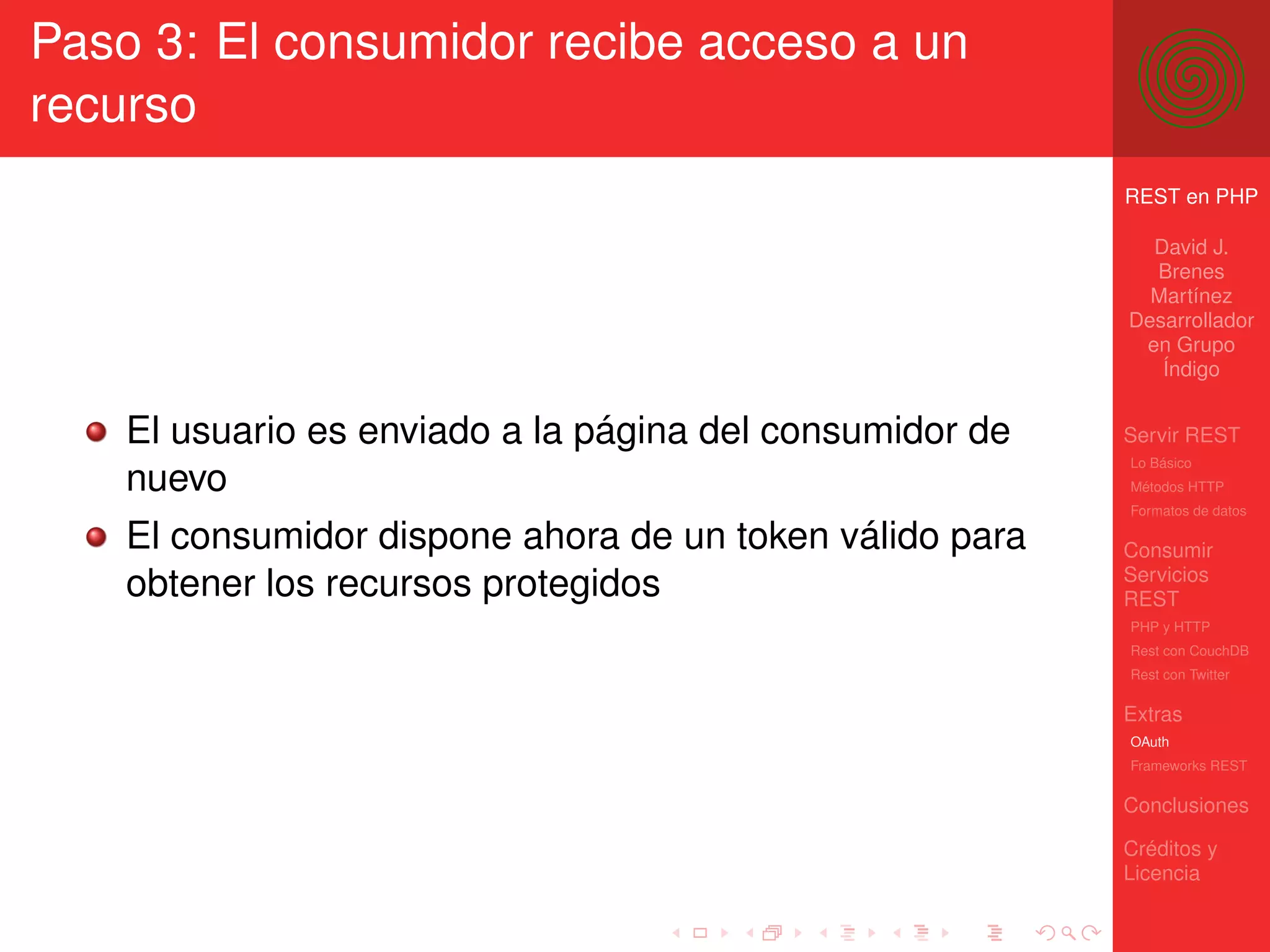 Paso 3: El consumidor recibe acceso a un
recurso
                                                          REST en PHP

                                                            David J.
                                                            Brenes
                                                            Martínez
                                                          Desarrollador
                                                           en Grupo
                                                             Índigo


    El usuario es enviado a la página del consumidor de   Servir REST
                                                          Lo Básico
    nuevo                                                 Métodos HTTP
                                                          Formatos de datos

    El consumidor dispone ahora de un token válido para   Consumir
                                                          Servicios
    obtener los recursos protegidos                       REST
                                                          PHP y HTTP
                                                          Rest con CouchDB
                                                          Rest con Twitter

                                                          Extras
                                                          OAuth
                                                          Frameworks REST

                                                          Conclusiones

                                                          Créditos y
                                                          Licencia
 
