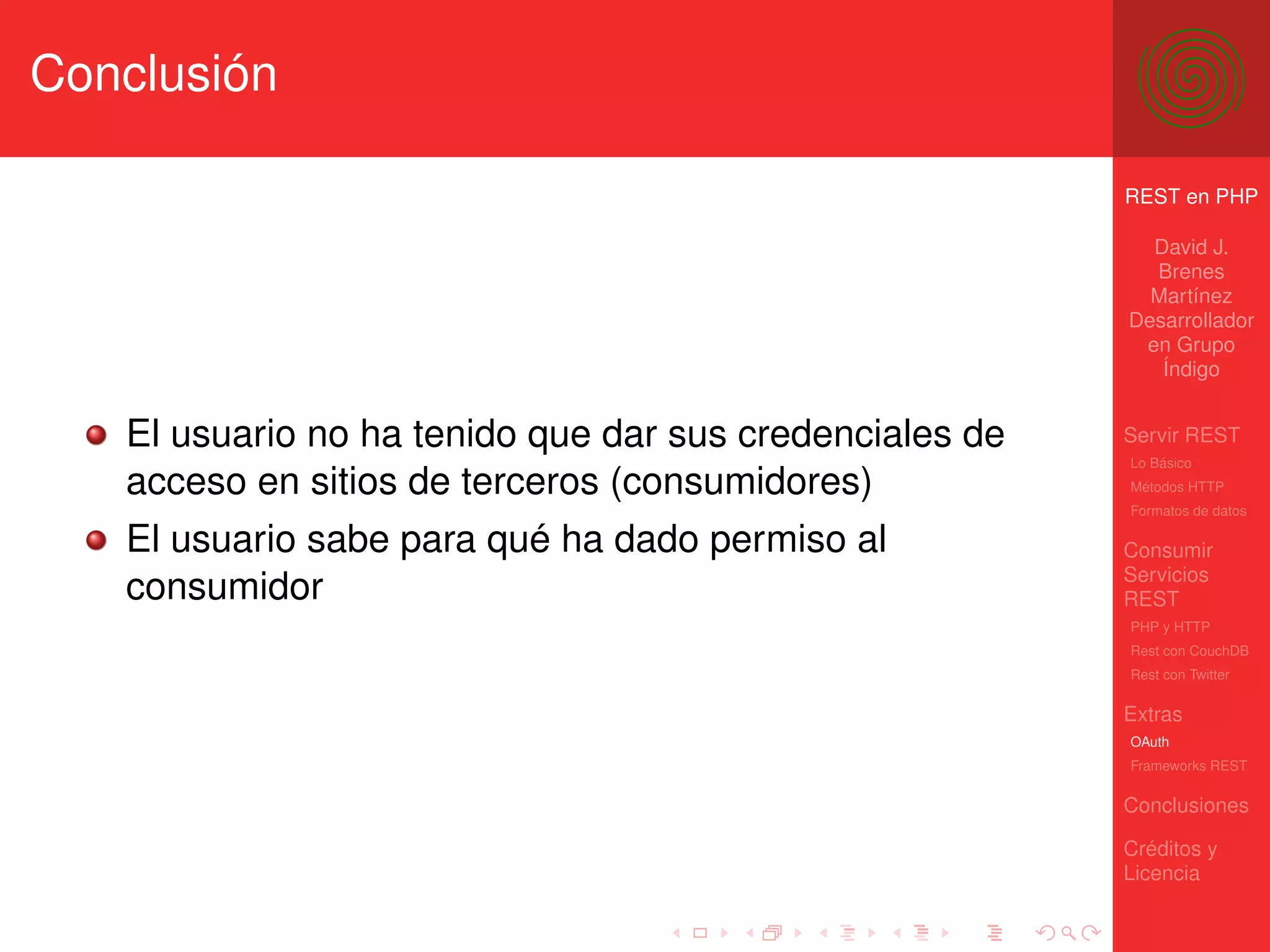 Conclusión

                                                         REST en PHP

                                                           David J.
                                                           Brenes
                                                           Martínez
                                                         Desarrollador
                                                          en Grupo
                                                            Índigo


   El usuario no ha tenido que dar sus credenciales de   Servir REST
                                                         Lo Básico
   acceso en sitios de terceros (consumidores)           Métodos HTTP
                                                         Formatos de datos

   El usuario sabe para qué ha dado permiso al           Consumir
                                                         Servicios
   consumidor                                            REST
                                                         PHP y HTTP
                                                         Rest con CouchDB
                                                         Rest con Twitter

                                                         Extras
                                                         OAuth
                                                         Frameworks REST

                                                         Conclusiones

                                                         Créditos y
                                                         Licencia
 