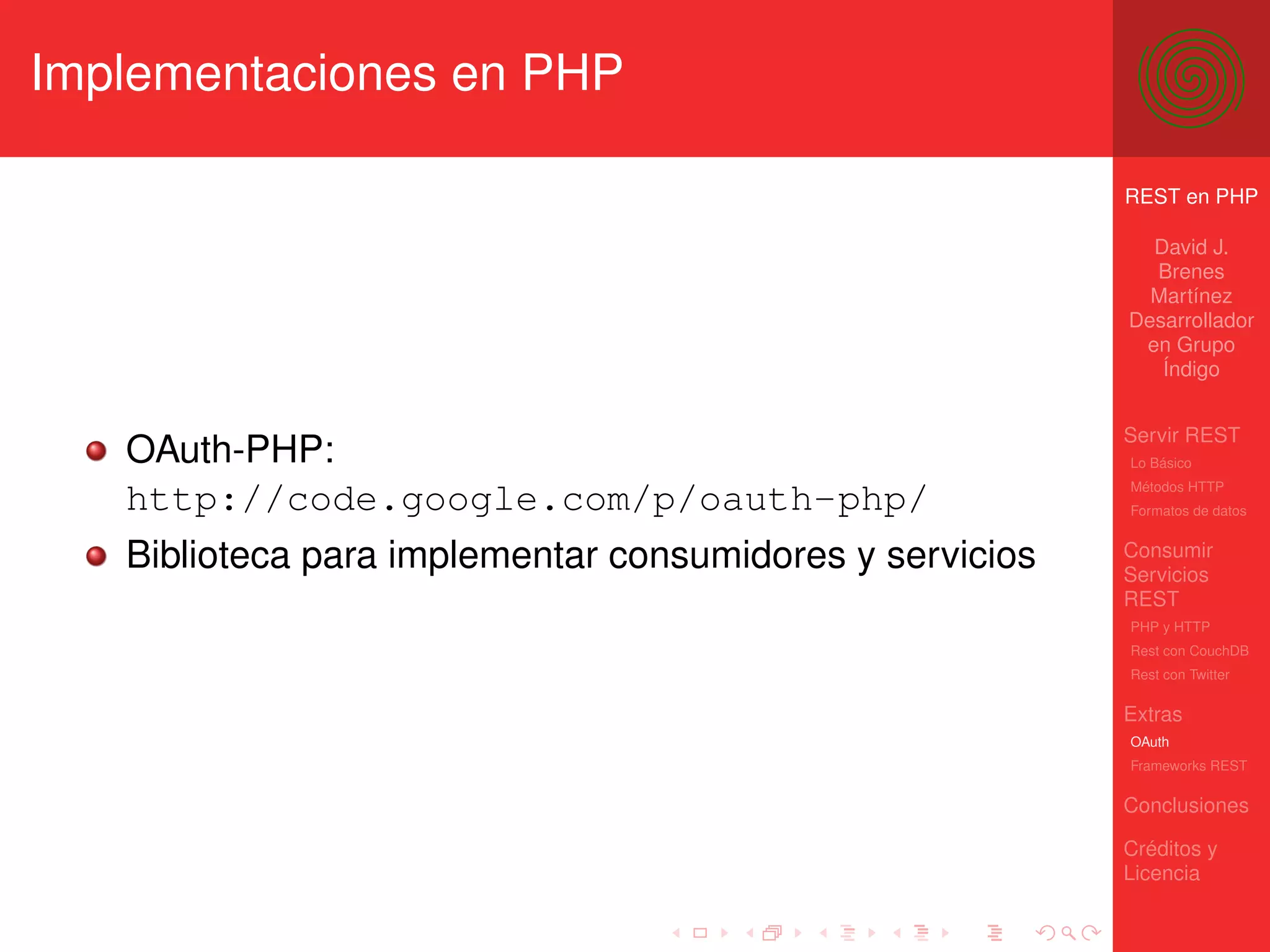 Implementaciones en PHP

                                                          REST en PHP

                                                            David J.
                                                            Brenes
                                                            Martínez
                                                          Desarrollador
                                                           en Grupo
                                                             Índigo


                                                          Servir REST
   OAuth-PHP:                                             Lo Básico
                                                          Métodos HTTP
   http://code.google.com/p/oauth-php/                    Formatos de datos


   Biblioteca para implementar consumidores y servicios   Consumir
                                                          Servicios
                                                          REST
                                                          PHP y HTTP
                                                          Rest con CouchDB
                                                          Rest con Twitter

                                                          Extras
                                                          OAuth
                                                          Frameworks REST

                                                          Conclusiones

                                                          Créditos y
                                                          Licencia
 