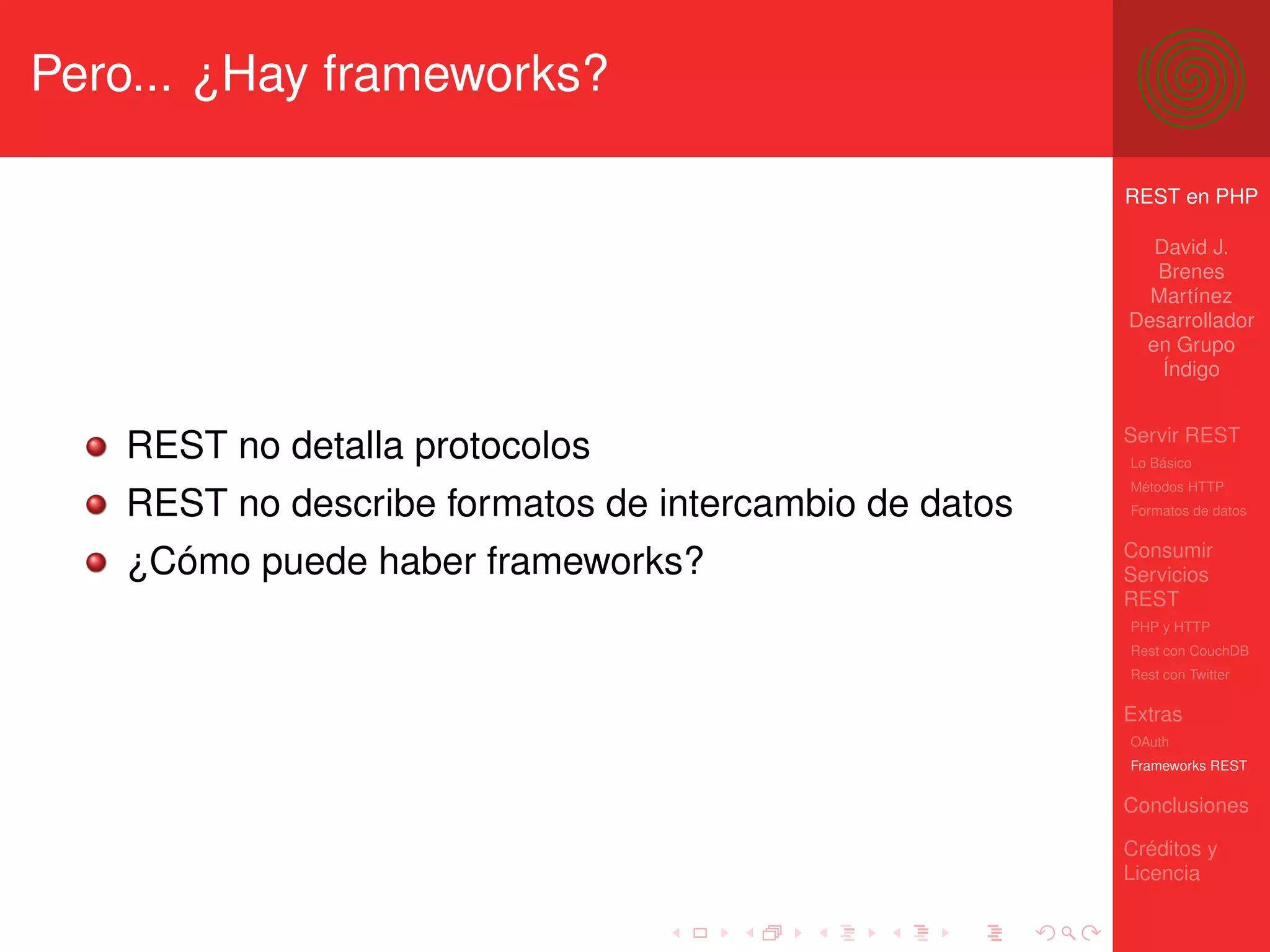 Pero... ¿Hay frameworks?

                                                       REST en PHP

                                                         David J.
                                                         Brenes
                                                         Martínez
                                                       Desarrollador
                                                        en Grupo
                                                          Índigo


                                                       Servir REST
   REST no detalla protocolos                          Lo Básico
                                                       Métodos HTTP
   REST no describe formatos de intercambio de datos   Formatos de datos


                                                       Consumir
   ¿Cómo puede haber frameworks?                       Servicios
                                                       REST
                                                       PHP y HTTP
                                                       Rest con CouchDB
                                                       Rest con Twitter

                                                       Extras
                                                       OAuth
                                                       Frameworks REST

                                                       Conclusiones

                                                       Créditos y
                                                       Licencia
 