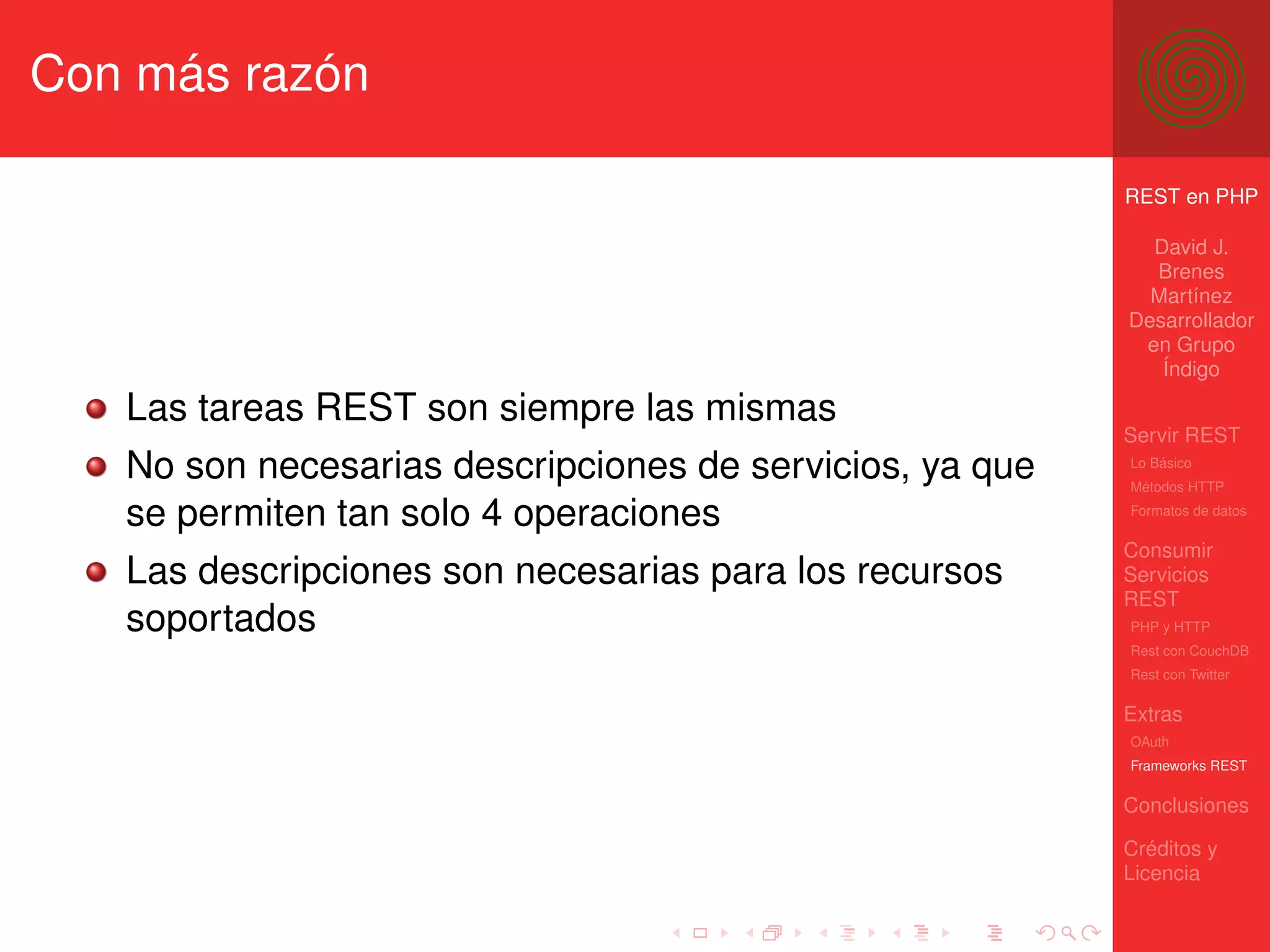 Con más razón

                                                          REST en PHP

                                                            David J.
                                                            Brenes
                                                            Martínez
                                                          Desarrollador
                                                           en Grupo
                                                             Índigo

   Las tareas REST son siempre las mismas
                                                          Servir REST
   No son necesarias descripciones de servicios, ya que   Lo Básico
                                                          Métodos HTTP

   se permiten tan solo 4 operaciones                     Formatos de datos


                                                          Consumir
   Las descripciones son necesarias para los recursos     Servicios
                                                          REST
   soportados                                             PHP y HTTP
                                                          Rest con CouchDB
                                                          Rest con Twitter

                                                          Extras
                                                          OAuth
                                                          Frameworks REST

                                                          Conclusiones

                                                          Créditos y
                                                          Licencia
 