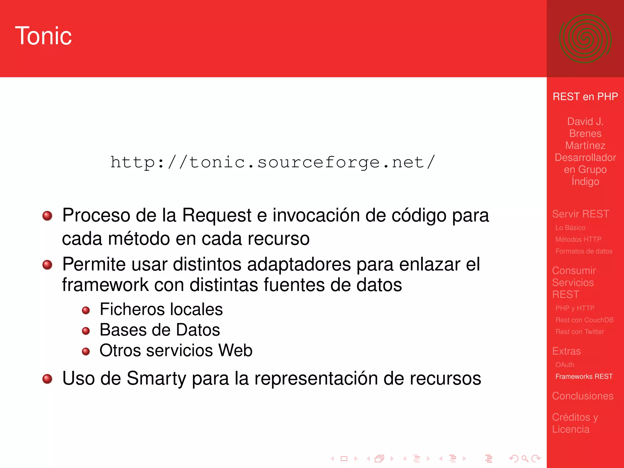 Tonic

                                                         REST en PHP

                                                           David J.
                                                           Brenes
                                                           Martínez
                                                         Desarrollador
         http://tonic.sourceforge.net/                    en Grupo
                                                            Índigo


    Proceso de la Request e invocación de código para    Servir REST
                                                         Lo Básico

    cada método en cada recurso                          Métodos HTTP
                                                         Formatos de datos

    Permite usar distintos adaptadores para enlazar el   Consumir
    framework con distintas fuentes de datos             Servicios
                                                         REST
        Ficheros locales                                 PHP y HTTP
                                                         Rest con CouchDB
        Bases de Datos                                   Rest con Twitter


        Otros servicios Web                              Extras
                                                         OAuth

    Uso de Smarty para la representación de recursos     Frameworks REST

                                                         Conclusiones

                                                         Créditos y
                                                         Licencia
 