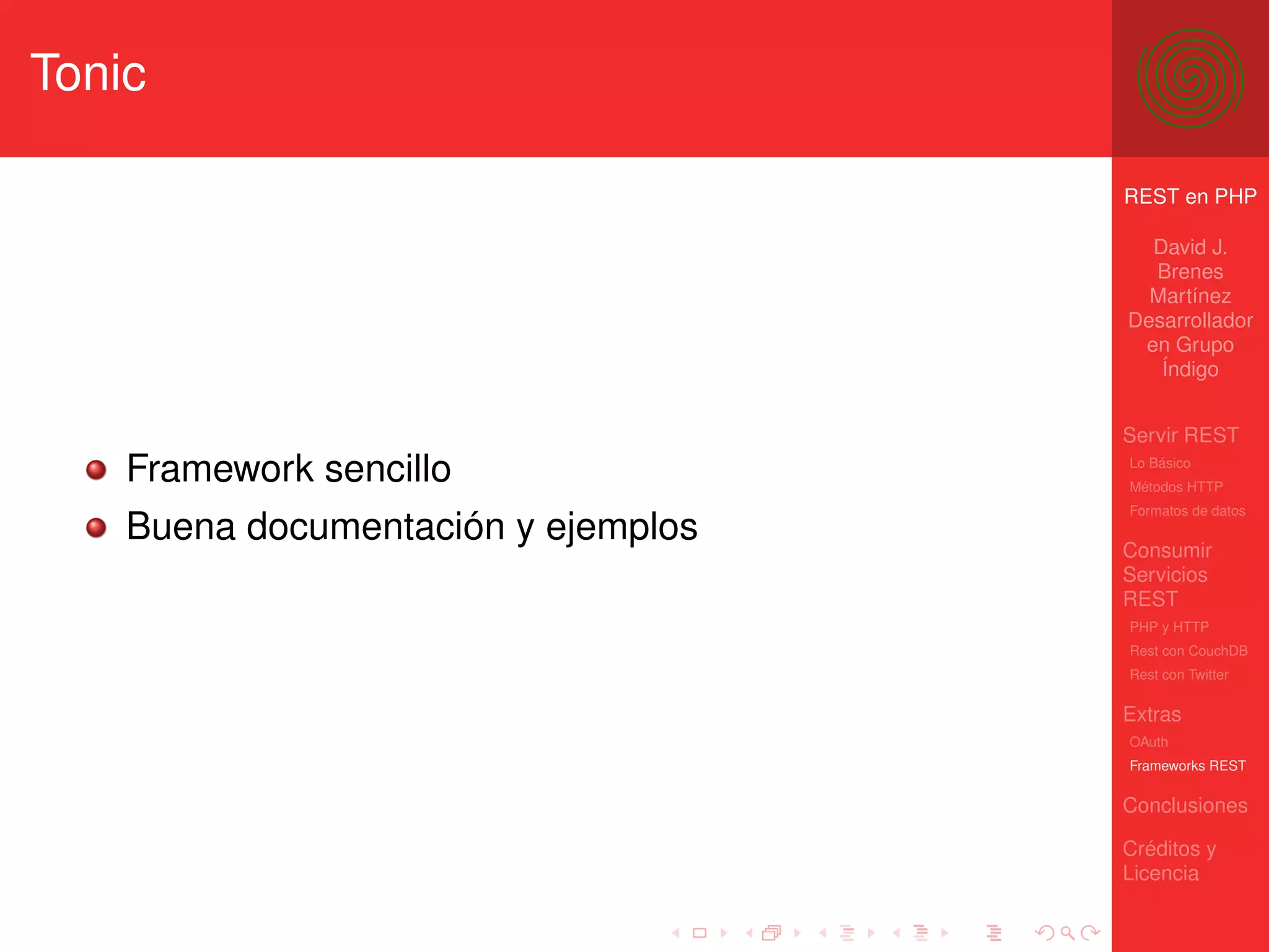 Tonic

                                     REST en PHP

                                       David J.
                                       Brenes
                                       Martínez
                                     Desarrollador
                                      en Grupo
                                        Índigo


                                     Servir REST
    Framework sencillo               Lo Básico
                                     Métodos HTTP
                                     Formatos de datos
    Buena documentación y ejemplos   Consumir
                                     Servicios
                                     REST
                                     PHP y HTTP
                                     Rest con CouchDB
                                     Rest con Twitter

                                     Extras
                                     OAuth
                                     Frameworks REST

                                     Conclusiones

                                     Créditos y
                                     Licencia
 