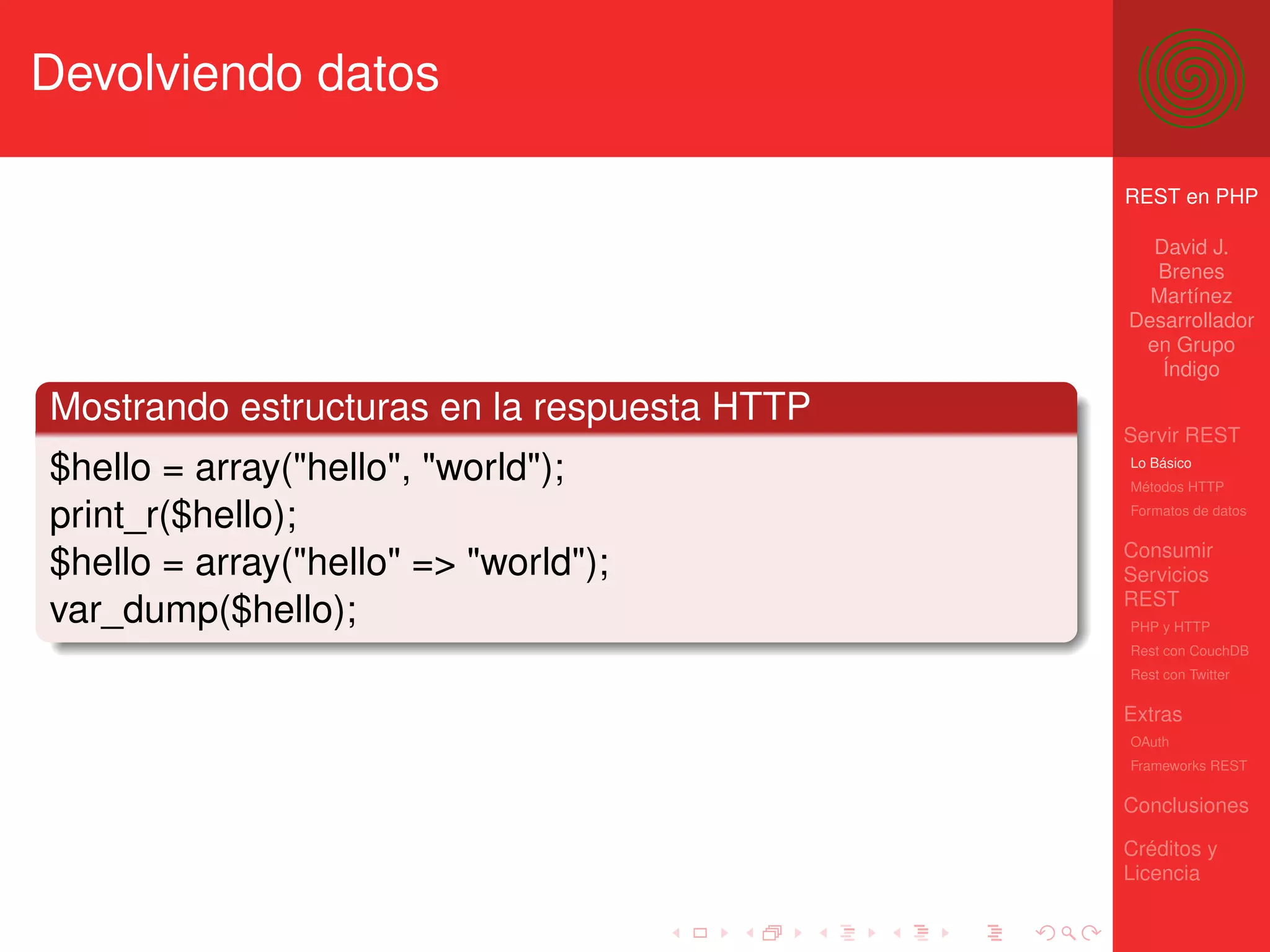 Devolviendo datos

                                             REST en PHP

                                               David J.
                                               Brenes
                                               Martínez
                                             Desarrollador
                                              en Grupo
                                                Índigo

Mostrando estructuras en la respuesta HTTP
                                             Servir REST
$hello = array("hello", "world");            Lo Básico
                                             Métodos HTTP

print_r($hello);                             Formatos de datos


                                             Consumir
$hello = array("hello" => "world");          Servicios
                                             REST
var_dump($hello);                            PHP y HTTP
                                             Rest con CouchDB
                                             Rest con Twitter

                                             Extras
                                             OAuth
                                             Frameworks REST

                                             Conclusiones

                                             Créditos y
                                             Licencia
 