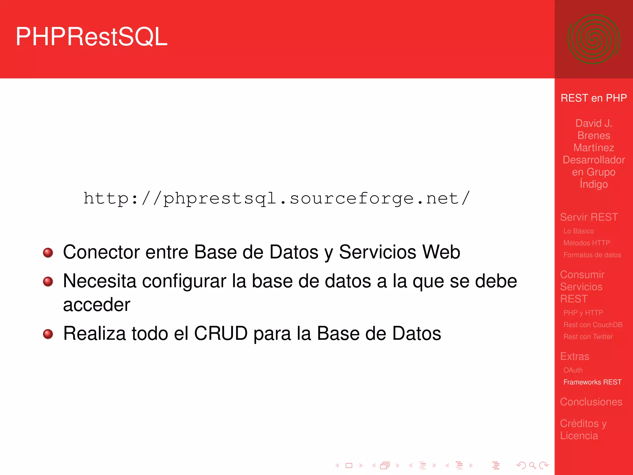 PHPRestSQL

                                                          REST en PHP

                                                            David J.
                                                            Brenes
                                                            Martínez
                                                          Desarrollador
                                                           en Grupo
                                                             Índigo
     http://phprestsql.sourceforge.net/
                                                          Servir REST
                                                          Lo Básico
                                                          Métodos HTTP
   Conector entre Base de Datos y Servicios Web           Formatos de datos


                                                          Consumir
   Necesita conﬁgurar la base de datos a la que se debe   Servicios
                                                          REST
   acceder                                                PHP y HTTP
                                                          Rest con CouchDB
   Realiza todo el CRUD para la Base de Datos             Rest con Twitter

                                                          Extras
                                                          OAuth
                                                          Frameworks REST

                                                          Conclusiones

                                                          Créditos y
                                                          Licencia
 