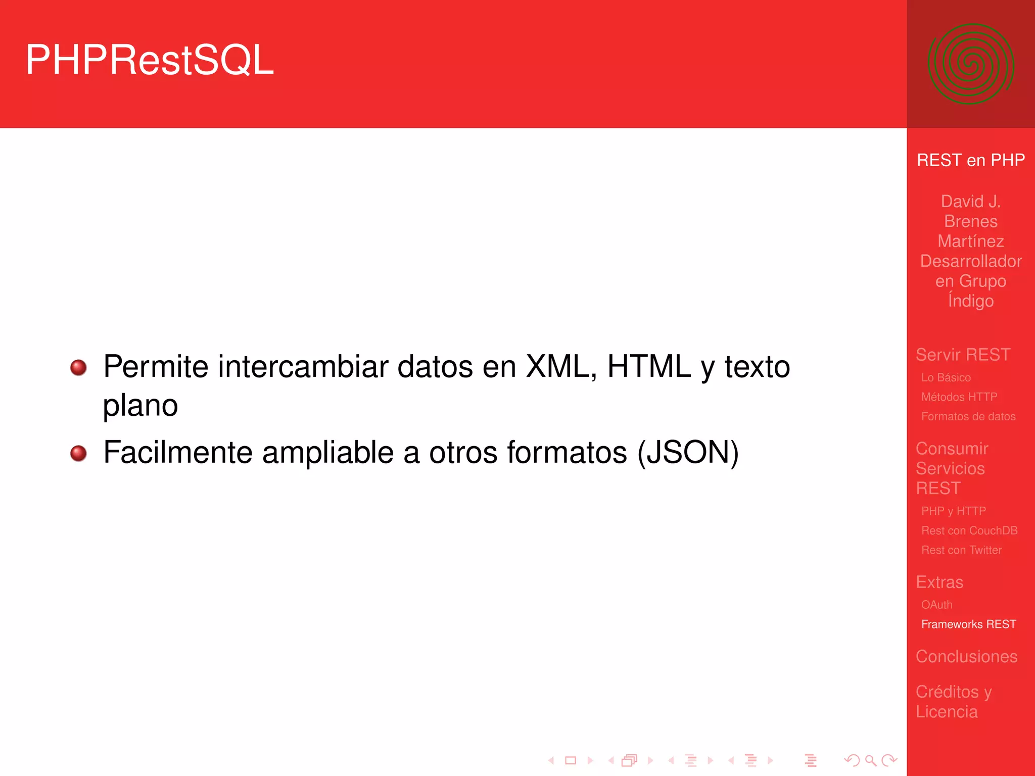 PHPRestSQL

                                                     REST en PHP

                                                       David J.
                                                       Brenes
                                                       Martínez
                                                     Desarrollador
                                                      en Grupo
                                                        Índigo


                                                     Servir REST
   Permite intercambiar datos en XML, HTML y texto   Lo Básico
                                                     Métodos HTTP
   plano                                             Formatos de datos


   Facilmente ampliable a otros formatos (JSON)      Consumir
                                                     Servicios
                                                     REST
                                                     PHP y HTTP
                                                     Rest con CouchDB
                                                     Rest con Twitter

                                                     Extras
                                                     OAuth
                                                     Frameworks REST

                                                     Conclusiones

                                                     Créditos y
                                                     Licencia
 