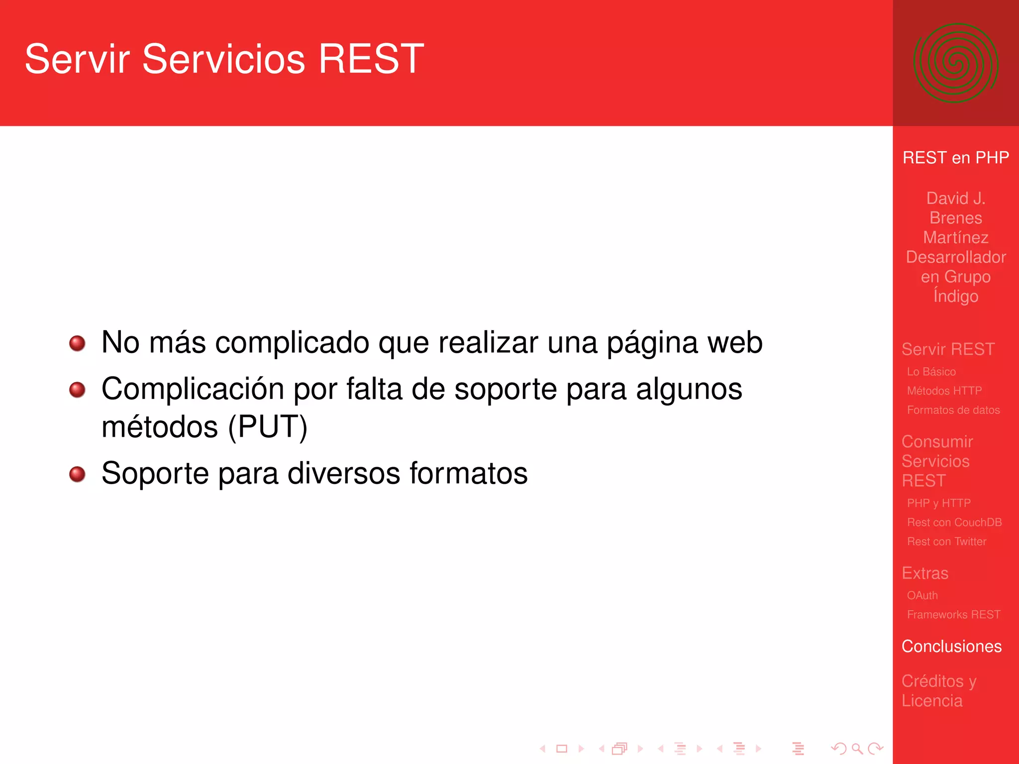 Servir Servicios REST

                                                     REST en PHP

                                                       David J.
                                                       Brenes
                                                       Martínez
                                                     Desarrollador
                                                      en Grupo
                                                        Índigo


    No más complicado que realizar una página web    Servir REST
                                                     Lo Básico

    Complicación por falta de soporte para algunos   Métodos HTTP
                                                     Formatos de datos

    métodos (PUT)                                    Consumir
                                                     Servicios
    Soporte para diversos formatos                   REST
                                                     PHP y HTTP
                                                     Rest con CouchDB
                                                     Rest con Twitter

                                                     Extras
                                                     OAuth
                                                     Frameworks REST

                                                     Conclusiones

                                                     Créditos y
                                                     Licencia
 
