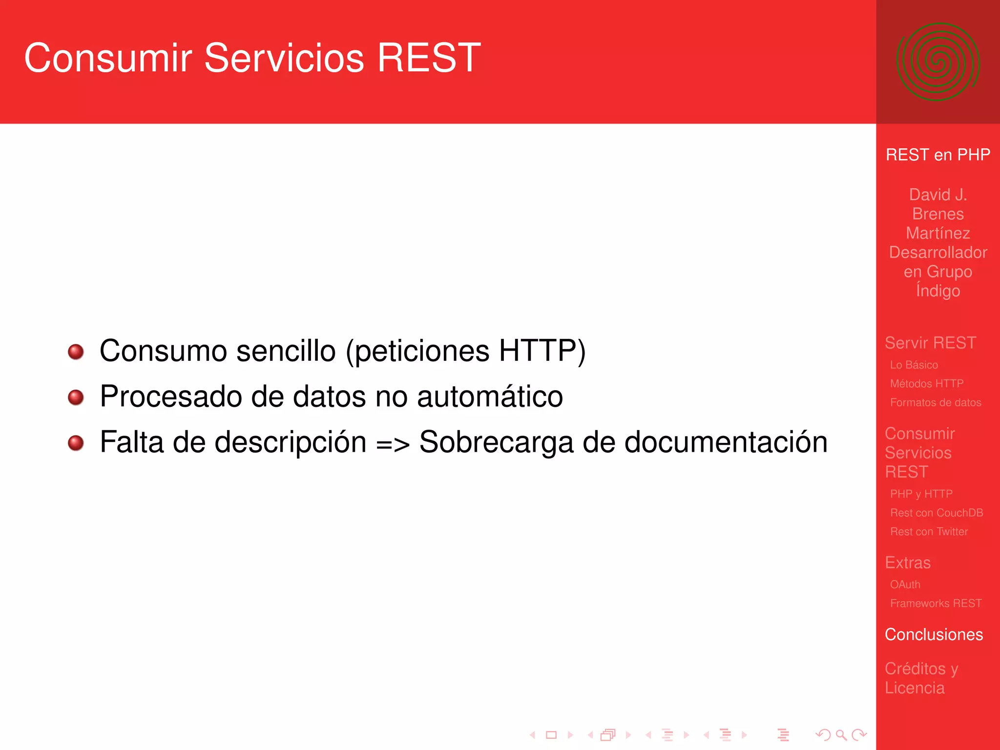 Consumir Servicios REST

                                                         REST en PHP

                                                           David J.
                                                           Brenes
                                                           Martínez
                                                         Desarrollador
                                                          en Grupo
                                                            Índigo


                                                         Servir REST
   Consumo sencillo (peticiones HTTP)                    Lo Básico
                                                         Métodos HTTP
   Procesado de datos no automático                      Formatos de datos


                                                         Consumir
   Falta de descripción => Sobrecarga de documentación   Servicios
                                                         REST
                                                         PHP y HTTP
                                                         Rest con CouchDB
                                                         Rest con Twitter

                                                         Extras
                                                         OAuth
                                                         Frameworks REST

                                                         Conclusiones

                                                         Créditos y
                                                         Licencia
 
