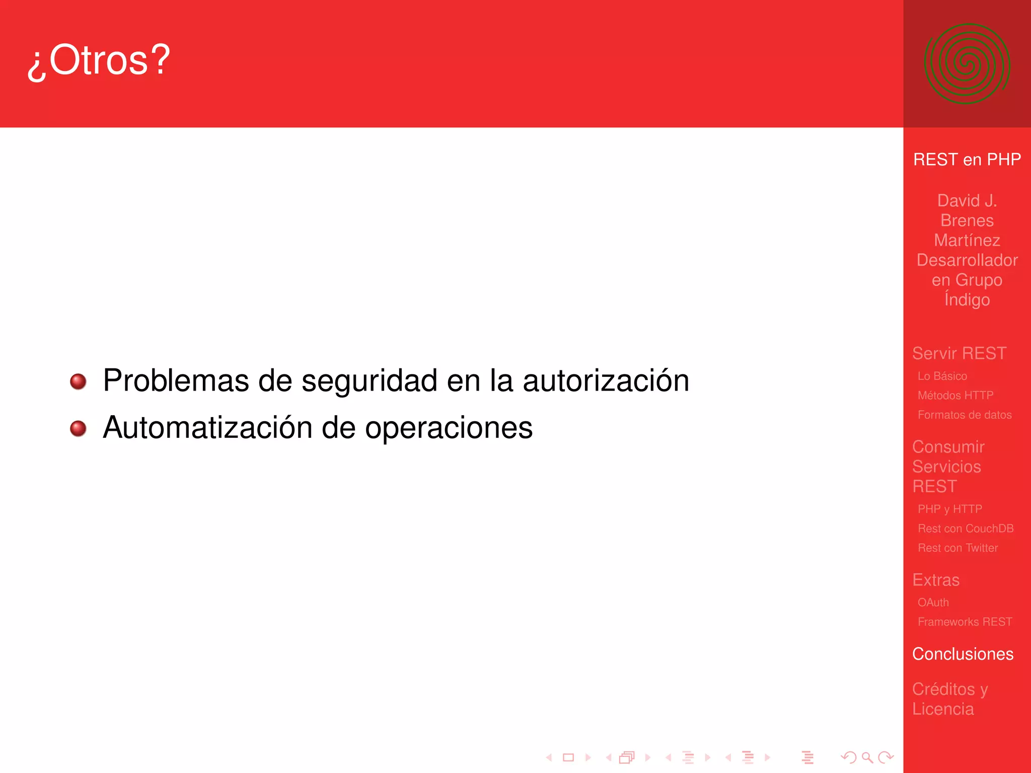 ¿Otros?

                                               REST en PHP

                                                 David J.
                                                 Brenes
                                                 Martínez
                                               Desarrollador
                                                en Grupo
                                                  Índigo


                                               Servir REST
   Problemas de seguridad en la autorización   Lo Básico
                                               Métodos HTTP
                                               Formatos de datos
   Automatización de operaciones               Consumir
                                               Servicios
                                               REST
                                               PHP y HTTP
                                               Rest con CouchDB
                                               Rest con Twitter

                                               Extras
                                               OAuth
                                               Frameworks REST

                                               Conclusiones

                                               Créditos y
                                               Licencia
 
