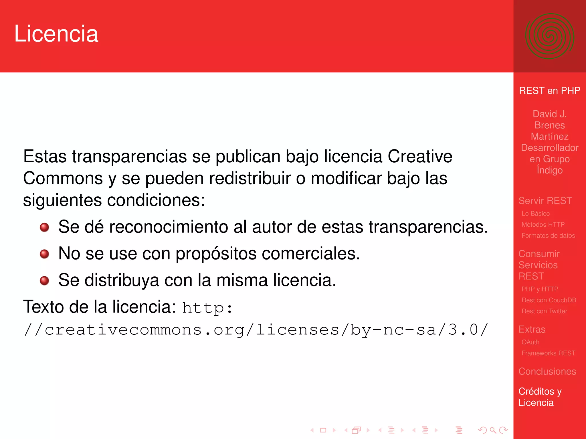 Licencia

                                                             REST en PHP

                                                               David J.
                                                               Brenes
                                                               Martínez
                                                             Desarrollador
Estas transparencias se publican bajo licencia Creative       en Grupo
                                                                Índigo
Commons y se pueden redistribuir o modiﬁcar bajo las
siguientes condiciones:                                      Servir REST
                                                             Lo Básico

    Se dé reconocimiento al autor de estas transparencias.   Métodos HTTP
                                                             Formatos de datos


    No se use con propósitos comerciales.                    Consumir
                                                             Servicios
                                                             REST
    Se distribuya con la misma licencia.                     PHP y HTTP
                                                             Rest con CouchDB
Texto de la licencia: http:                                  Rest con Twitter


//creativecommons.org/licenses/by-nc-sa/3.0/                 Extras
                                                             OAuth
                                                             Frameworks REST

                                                             Conclusiones

                                                             Créditos y
                                                             Licencia
 
