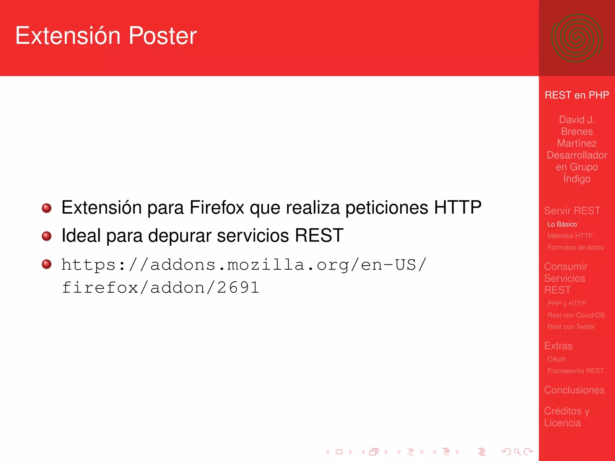 Extensión Poster

                                                         REST en PHP

                                                           David J.
                                                           Brenes
                                                           Martínez
                                                         Desarrollador
                                                          en Grupo
                                                            Índigo


    Extensión para Firefox que realiza peticiones HTTP   Servir REST
                                                         Lo Básico

    Ideal para depurar servicios REST                    Métodos HTTP
                                                         Formatos de datos

    https://addons.mozilla.org/en-US/                    Consumir
                                                         Servicios
    firefox/addon/2691                                   REST
                                                         PHP y HTTP
                                                         Rest con CouchDB
                                                         Rest con Twitter

                                                         Extras
                                                         OAuth
                                                         Frameworks REST

                                                         Conclusiones

                                                         Créditos y
                                                         Licencia
 
