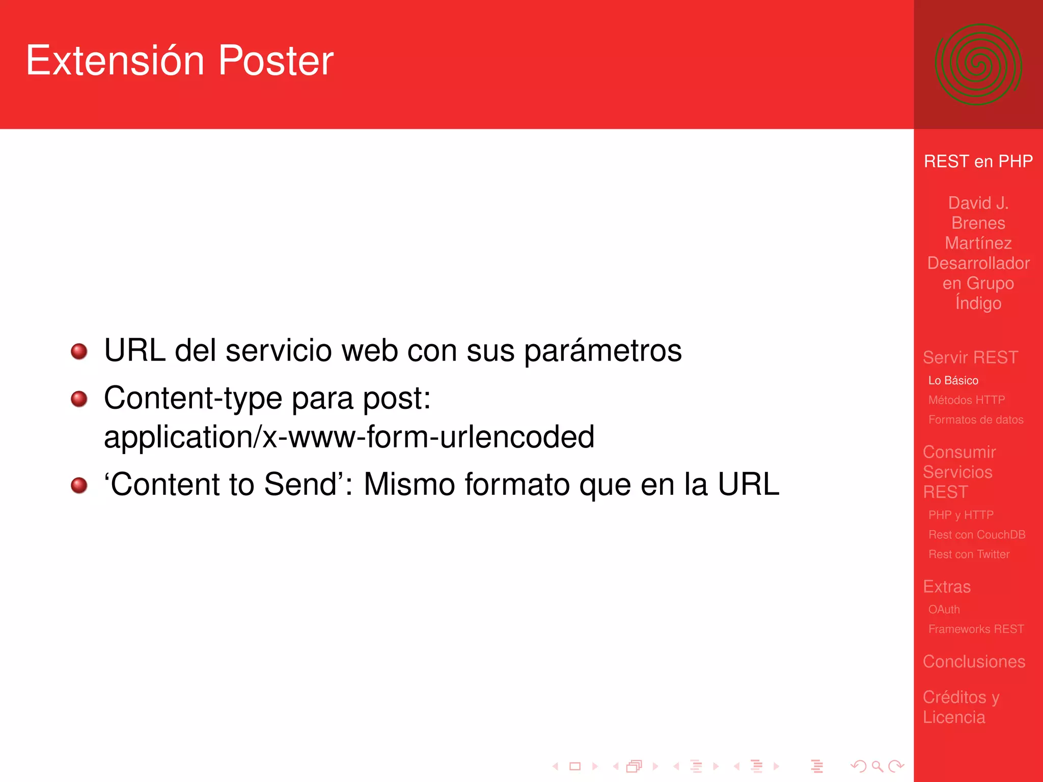 Extensión Poster

                                                     REST en PHP

                                                       David J.
                                                       Brenes
                                                       Martínez
                                                     Desarrollador
                                                      en Grupo
                                                        Índigo


    URL del servicio web con sus parámetros          Servir REST
                                                     Lo Básico

    Content-type para post:                          Métodos HTTP
                                                     Formatos de datos

    application/x-www-form-urlencoded                Consumir
                                                     Servicios
    ‘Content to Send’: Mismo formato que en la URL   REST
                                                     PHP y HTTP
                                                     Rest con CouchDB
                                                     Rest con Twitter

                                                     Extras
                                                     OAuth
                                                     Frameworks REST

                                                     Conclusiones

                                                     Créditos y
                                                     Licencia
 