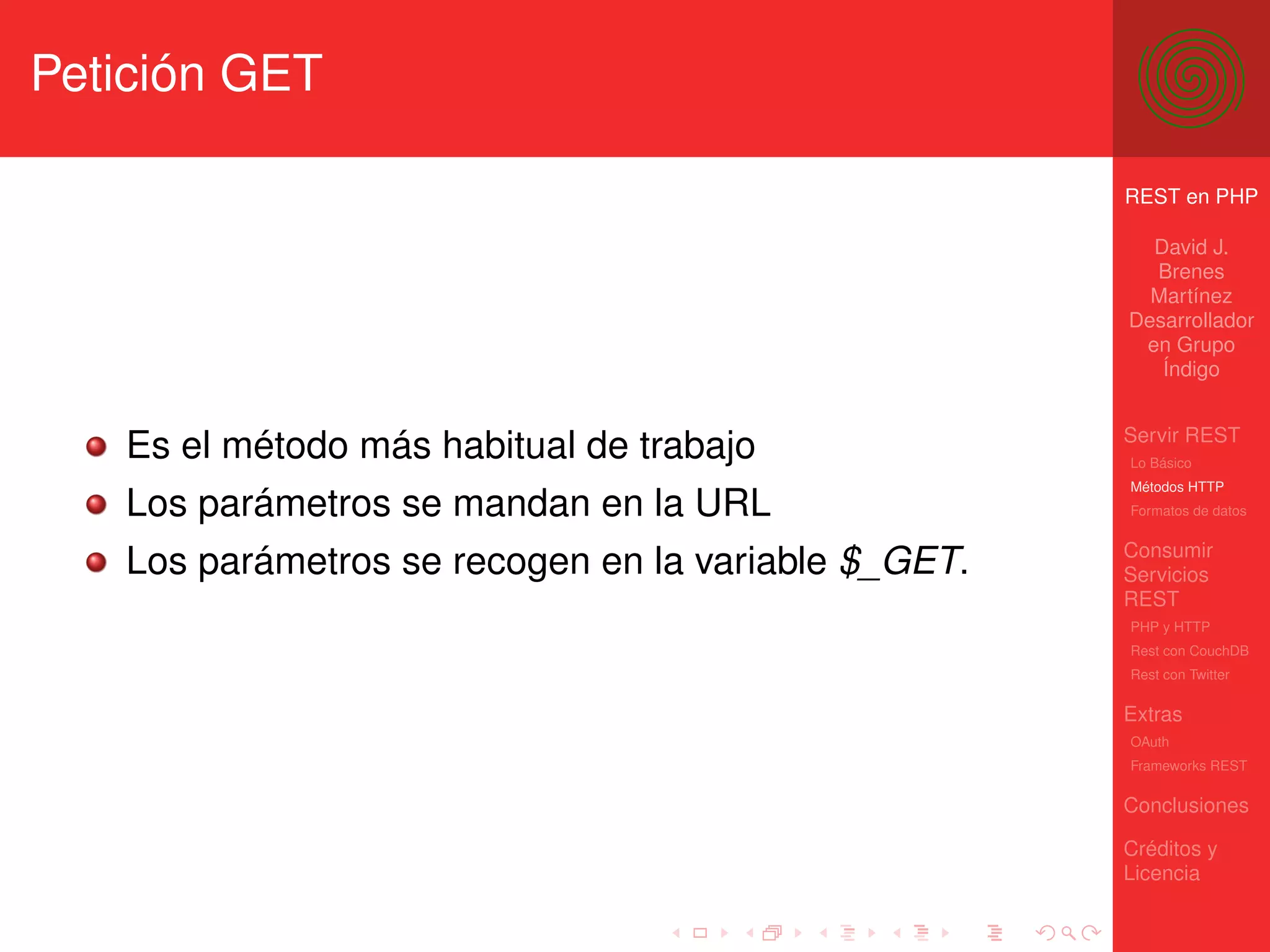 Petición GET

                                                     REST en PHP

                                                       David J.
                                                       Brenes
                                                       Martínez
                                                     Desarrollador
                                                      en Grupo
                                                        Índigo


                                                     Servir REST
   Es el método más habitual de trabajo              Lo Básico
                                                     Métodos HTTP
   Los parámetros se mandan en la URL                Formatos de datos


                                                     Consumir
   Los parámetros se recogen en la variable $_GET.   Servicios
                                                     REST
                                                     PHP y HTTP
                                                     Rest con CouchDB
                                                     Rest con Twitter

                                                     Extras
                                                     OAuth
                                                     Frameworks REST

                                                     Conclusiones

                                                     Créditos y
                                                     Licencia
 