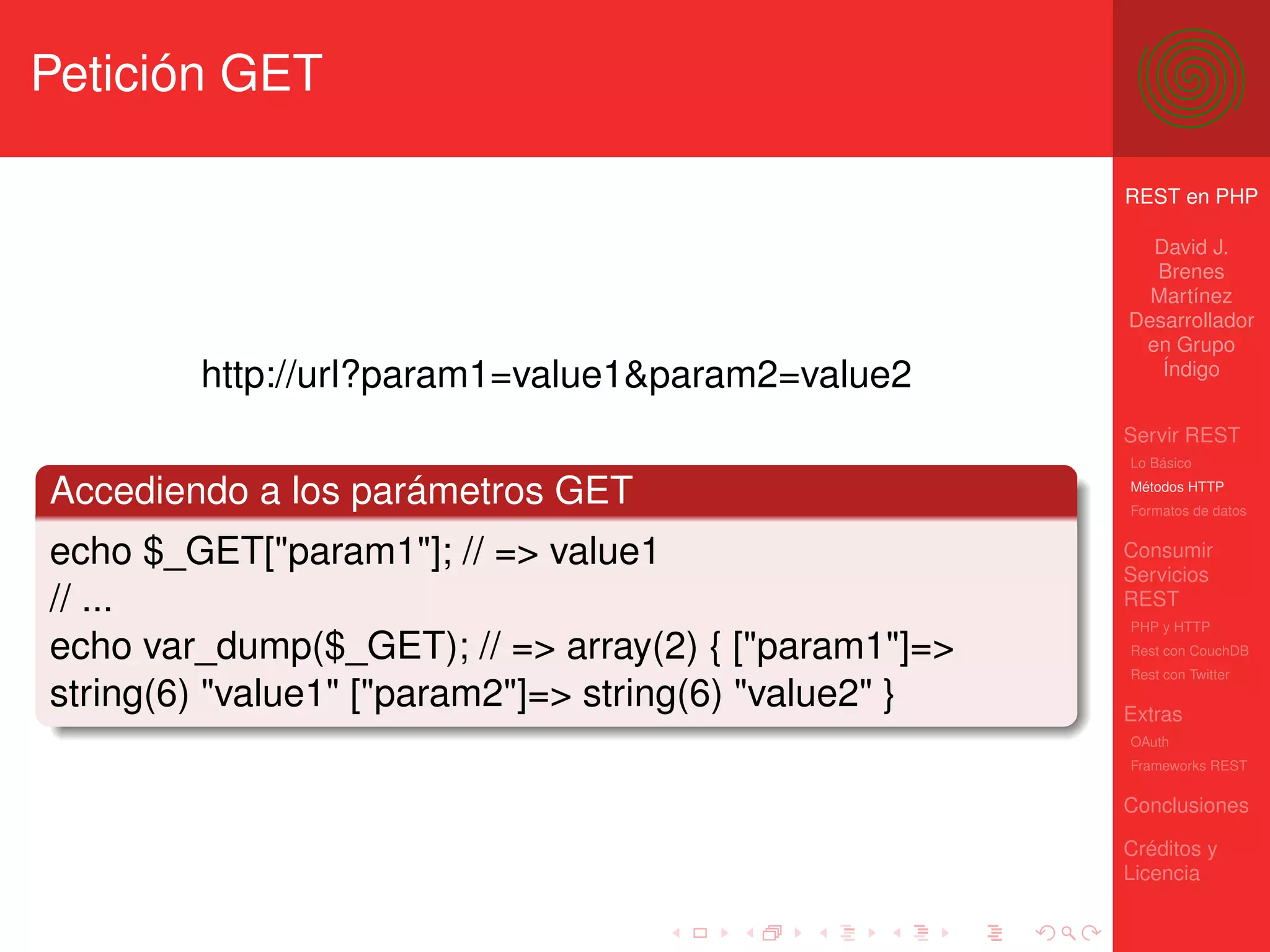 Petición GET

                                                       REST en PHP

                                                         David J.
                                                         Brenes
                                                         Martínez
                                                       Desarrollador
                                                        en Grupo
        http://url?param1=value1&param2=value2            Índigo


                                                       Servir REST
                                                       Lo Básico

Accediendo a los parámetros GET                        Métodos HTTP
                                                       Formatos de datos


echo $_GET["param1"]; // => value1                     Consumir
                                                       Servicios
// ...                                                 REST
                                                       PHP y HTTP
echo var_dump($_GET); // => array(2) { ["param1"]=>    Rest con CouchDB
                                                       Rest con Twitter
string(6) "value1" ["param2"]=> string(6) "value2" }   Extras
                                                       OAuth
                                                       Frameworks REST

                                                       Conclusiones

                                                       Créditos y
                                                       Licencia
 