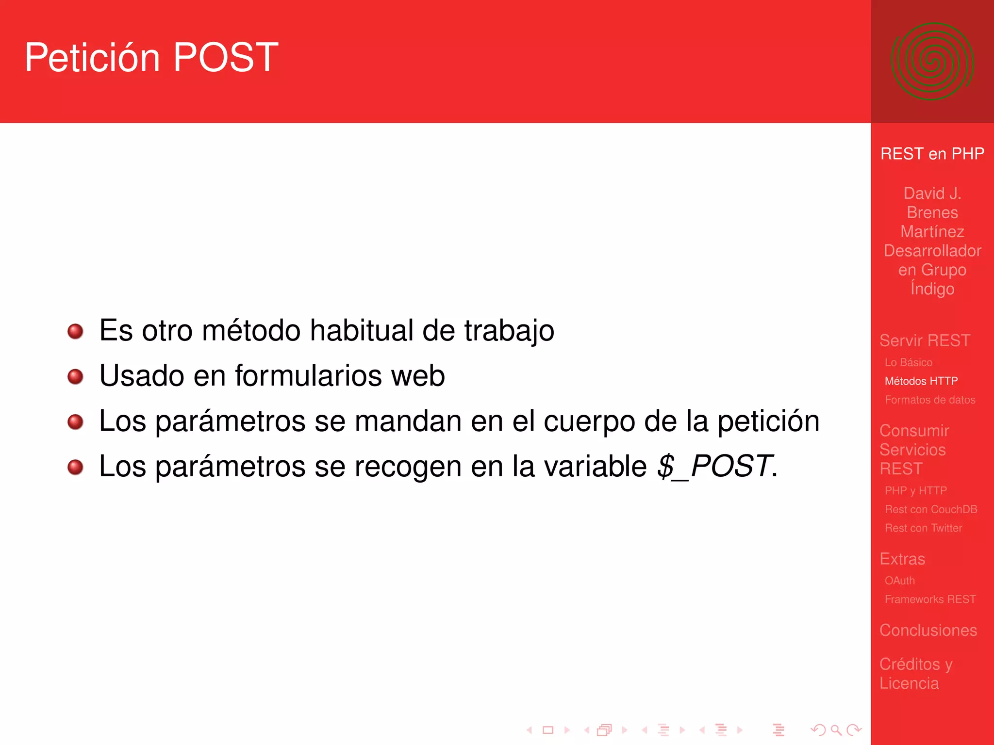 Petición POST

                                                          REST en PHP

                                                            David J.
                                                            Brenes
                                                            Martínez
                                                          Desarrollador
                                                           en Grupo
                                                             Índigo

   Es otro método habitual de trabajo                     Servir REST
                                                          Lo Básico
   Usado en formularios web                               Métodos HTTP
                                                          Formatos de datos

   Los parámetros se mandan en el cuerpo de la petición   Consumir
                                                          Servicios
   Los parámetros se recogen en la variable $_POST.       REST
                                                          PHP y HTTP
                                                          Rest con CouchDB
                                                          Rest con Twitter

                                                          Extras
                                                          OAuth
                                                          Frameworks REST

                                                          Conclusiones

                                                          Créditos y
                                                          Licencia
 