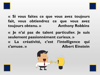 « Si vous faites ce que vous avez toujours
fait, vous obtiendrez ce que vous avez
toujours obtenu. » Anthony Robbins
« Je n’ai pas de talent particulier. Je suis
seulement passionnément curieux. »
« La créativité, c’est l’intelligence qui
s’amuse. » Albert Einstein
 