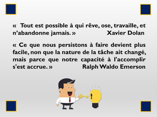 « Tout est possible à qui rêve, ose, travaille, et
n’abandonne jamais. » Xavier Dolan
« Ce que nous persistons à faire devient plus
facile, non que la nature de la tâche ait changé,
mais parce que notre capacité à l'accomplir
s'est accrue. » Ralph Waldo Emerson
 