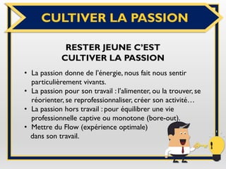 CULTIVER LA PASSION
RESTER JEUNE C’EST
CULTIVER LA PASSION
• La passion donne de l’énergie, nous fait nous sentir
particulièrement vivants.
• La passion pour son travail : l’alimenter, ou la trouver, se
réorienter, se reprofessionnaliser, créer son activité…
• La passion hors travail : pour équilibrer une vie
professionnelle captive ou monotone (bore-out).
• Mettre du Flow (expérience optimale)
dans son travail.
 
