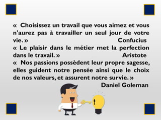 « Choisissez un travail que vous aimez et vous
n'aurez pas à travailler un seul jour de votre
vie. » Confucius
« Le plaisir dans le métier met la perfection
dans le travail. » Aristote
« Nos passions possèdent leur propre sagesse,
elles guident notre pensée ainsi que le choix
de nos valeurs, et assurent notre survie. »
Daniel Goleman
 