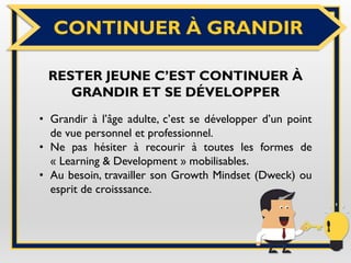 CONTINUER À GRANDIR
RESTER JEUNE C’EST CONTINUER À
GRANDIR ET SE DÉVELOPPER
• Grandir à l’âge adulte, c’est se développer d’un point
de vue personnel et professionnel.
• Ne pas hésiter à recourir à toutes les formes de
« Learning & Development » mobilisables.
• Au besoin, travailler son Growth Mindset (Dweck) ou
esprit de croisssance.
 