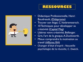 RESSOURCES
• Didactique Professionnelle, Henri
Boudreault, (Didaprome)
• Trouver son Ikigai, C.Vanbremeersch.
• 10Techniques pour développer sa
créativité (Capital Mag)
• Libérez votre créativité, Bellanger.
• Grit, l’art de la gnaque,A.Duckworth.
• Mieux comprendre la motivation au
travail (Affaires RH)
• Changer d'état d'esprit : Nouvelle
psychologie de la réussite, C. Dweck.
 