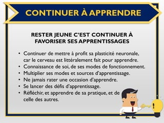 CONTINUER À APPRENDRE
RESTER JEUNE C’EST CONTINUER À
FAVORISER SES APPRENTISSAGES
• Continuer de mettre à profit sa plasticité neuronale,
car le cerveau est littéralement fait pour apprendre.
• Connaissance de soi, de ses modes de fonctionnement.
• Multiplier ses modes et sources d’apprentissage.
• Ne jamais rater une occasion d’apprendre.
• Se lancer des défis d’apprentissage.
• Réfléchir, et apprendre de sa pratique, et de
celle des autres.
 